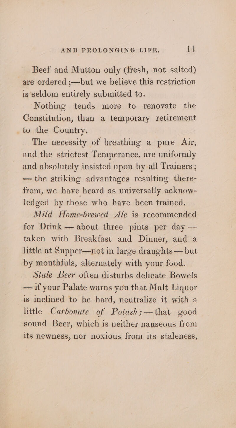 Beef and Mutton only (fresh, not salted) are ordered ;—but we believe this restriction is‘seldom entirely submitted to. Nothing tends more to renovate the Constitution, than a temporary retirement _to the Country. The necessity of breathing a pure Air, and the strictest Temperance, are uniformly and absolutely insisted upon by all Traimers ; — the striking advantages resulting there- from, we have heard as universally acknow- ledged by those who have been trained. Mild Home-brewed Ale is recommended for Drink — about three pints per day — taken with Breakfast and Dinner, and a little at Supper—not in large draughts— but by mouthfuls, alternately with your food. Stale Beer often disturbs delicate Bowels — if your Palate warns you that Malt Liquor is inclined to be hard, neutralize it with a little Carbonate of Potash;—that good sound Beer, which is neither nauseous from its newness, nor noxious from its staleness,