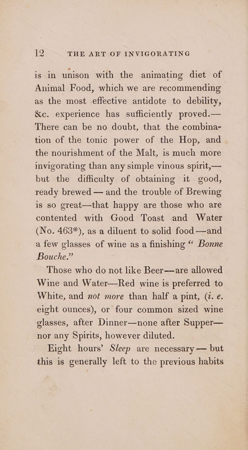 is in unison with the animating diet of Animal Food, which we are recommending as the most effective antidote to debility, &amp;c. experience has sufficiently proved.— There can be no doubt, that the combina- tion of the tonic power of the Hop, and the nourishment of the Malt, is much more invigorating than any simple vinous spirit,— but the difficulty of obtaining it good, ready brewed — and the trouble of Brewing is so great—that happy are those who are contented with Good Toast and Water (No. 463*), as a diluent to solid food —and a few glasses of wine as a finishing ‘‘ Bonne Bouche.” Those who do not like Beer—are allowed Wine and Water—Red wine is preferred to White, and not more than half a pint, (2. e. eight ounces), or four common sized wine glasses, after Dinner—none after Supper— nor any Spirits, however diluted. Eight hours’ Sleep are necessary — but this is generally left to the previous habits