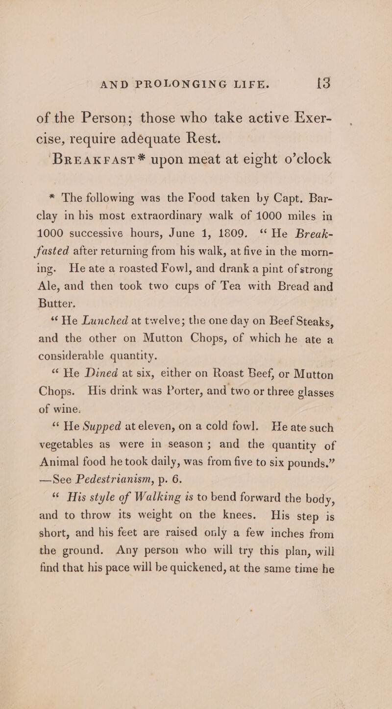 of the Person; those who take active Exer- cise, require adéquate Rest. ‘BREAKFAST * upon meat at eight o’clock * The following was the ood taken by Capt. Bar- clay in his most extraordinary walk of 1000 miles in 1000 successive hours, June 1, 1809. ‘* He Break- fasted after returning from his walk, at five in the morn- ing. He ate a roasted Fowl, and drank a pint of strong Ale, and then took two cups of Tea with Bread and Butter. “He Lunched at twelve; the one day on Beef Steaks, and the other on Mutton Chops, of which he ate a considerable quantity. “ He Dined at six, either on Roast Beef, or Mutton Chops. His drink was Porter, and two or three glasses of wine. ‘“‘ He Supped at eleven, on a cold fowl. He ate such vegetables as were in season; and the quantity of Animal food he took daily, was from five to six pounds.” —See Pedestrianism, p. 6. “ His style of Walking is to bend forward the body, and to throw its weight on the knees. His step is short, and his feet are raised only a few inches from the ground. Any person who will try this plan, will find that his pace will be quickened, at the same time he
