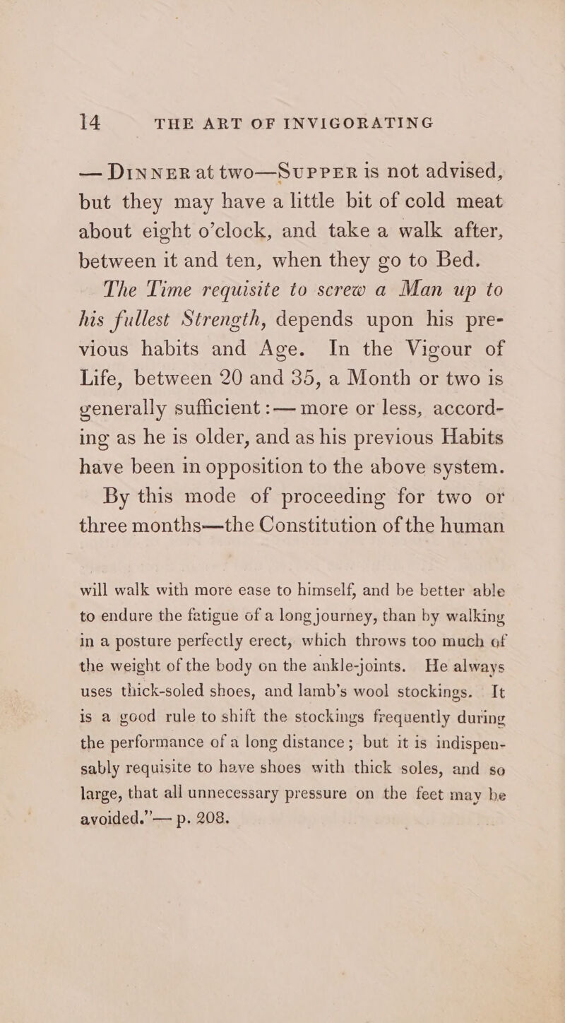 — DINNER at two—SupPer is not advised, but they may have a little bit of cold meat about eight o’clock, and take a walk after, between it and ten, when they go to Bed. The Time requisite to screw a Man up to his fullest Strength, depends upon his pre- vious habits and Age. In the Vigour of Life, between 20 and 35, a Month or two is yenerally sufficient :— more or less, accord- ing as he is older, and as his previous Habits have been in opposition to the above system. By this mode of proceeding for two or three months—the Constitution of the human will walk with more ease to himself, and be better able to endure the fatigue of a long journey, than by walking in a posture perfectly erect, which throws too much of the weight of the body on the ankle-joints. He always uses thick-soled shoes, and lamb’s wool stockings. It is a good rule to shift the stockings frequently during the performance of a long distance ; but it is indispen- sably requisite to have shoes with thick soles, and so large, that all unnecessary pressure on the feet may be avoided.” — p. 208.
