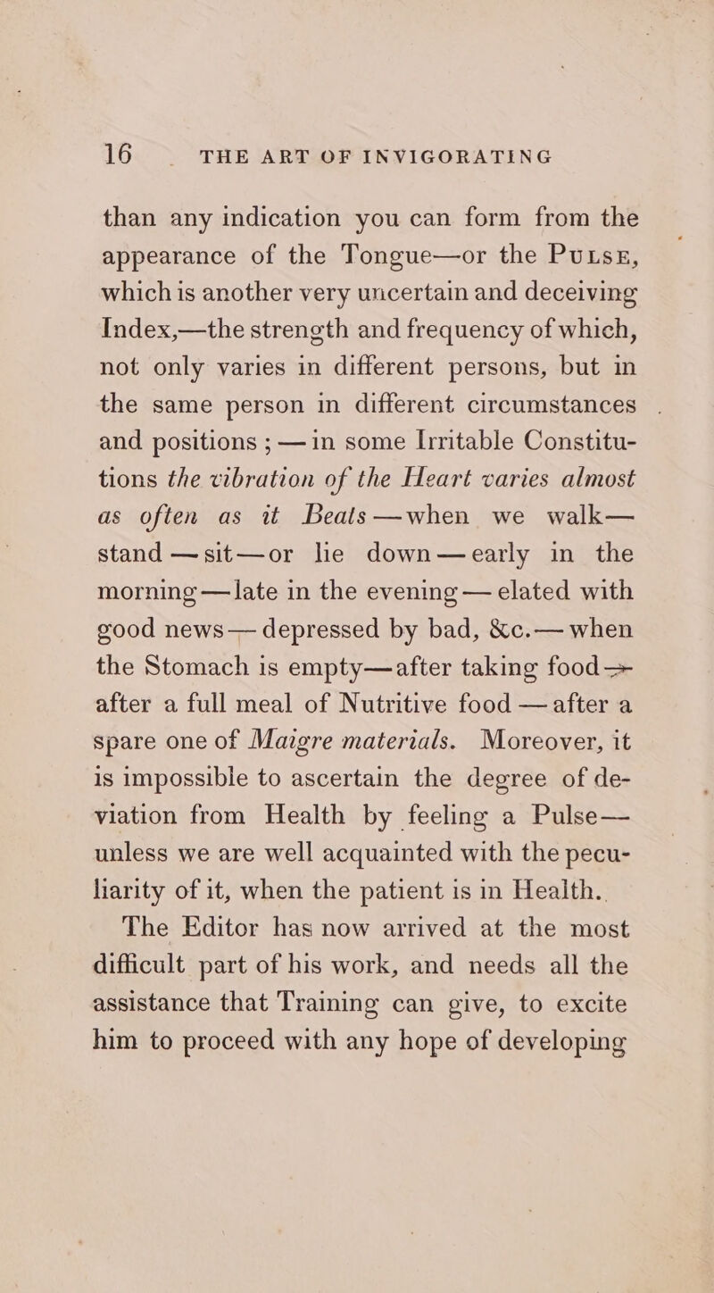 than any indication you can form from the appearance of the Tongue—or the PuLsE, which is another very uncertain and deceiving Index,—the strength and frequency of which, not only varies in different persons, but in the same person in different circumstances and positions ; —in some Irritable Constitu- tions the vibration of the Heart varies almost as often as it Beats—when we walk— stand —sit—or le down—early in the morning — late in the evening — elated with good news— depressed by bad, &amp;c.— when the Stomach is empty—after taking food— after a full meal of Nutritive food —after a spare one of Maigre materials. Moreover, it is impossible to ascertain the degree of de- viation from Health by feeling a Pulse— unless we are well acquainted with the pecu- liarity of it, when the patient is in Health. The Editor has now arrived at the most difficult part of his work, and needs all the assistance that Training can give, to excite him to proceed with any hope of developing