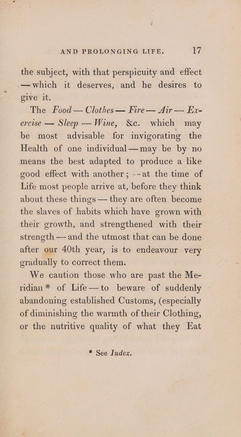 the subject, with that perspicuity and effect — which it deserves, and he desires to give it, The food — Clothes — fire — Air — Ex- ercise — Sleep — Wine, &c. which may be most advisable for invigorating the Health of one individual—may be by no means the best adapted to produce a like good effect with another; --at the time of Life most people arrive at, before they think about these things — they are often become the slaves of habits which have grown with their growth, and strengthened with their strength — and the utmost that can be done after our 40th year, is to endeavour very gradually to correct them. We caution those who are past the Me- ridian * of Life—to beware of suddenly abandoning established Customs, (especially of diminishing the warmth of their Clothing, or the nutritive quality of what they Eat * See Index,