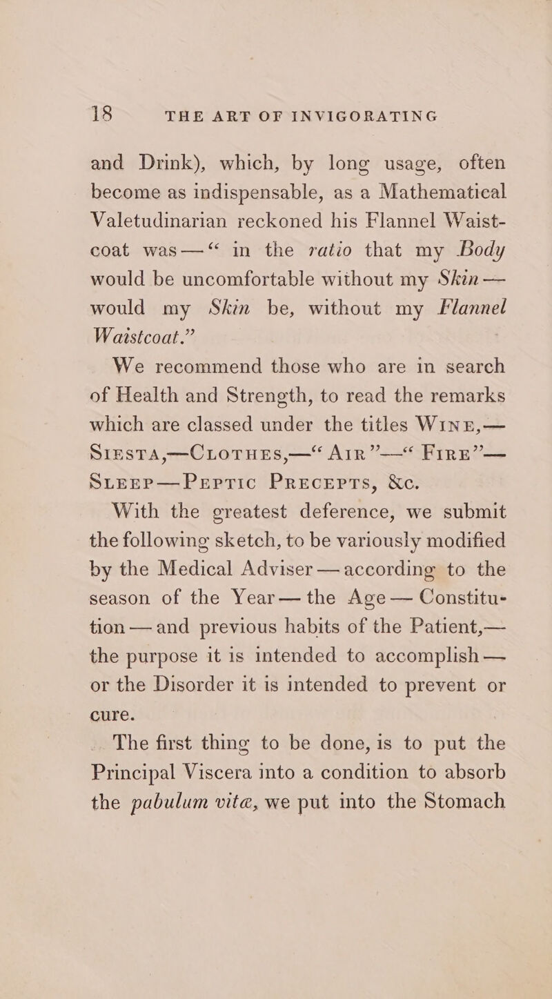 and Drink), which, by long usage, often become as indispensable, as a Mathematical Valetudinarian reckoned his Flannel Waist- coat was—‘“ in the ratio that my -Body would be uncomfortable without my Skin — would my Skin be, without my Flannel Watstcoat.” We recommend those who are in search of Health and Strength, to read the remarks which are classed under the titles Wint,— SipsTA,—CLoTues,—“ Arr”—“ Frre”— SLEEP—Peptic Precepts, &amp;c. With the greatest deference, we submit the following sketch, to be variously modified by the Medical Adviser — according to the season of the Year— the Age — Constitu- tion — and previous habits of the Patient,— the purpose it is intended to accomplish — or the Disorder it is intended to prevent or cure. The first thing to be done, is to put the Principal Viscera into a condition to absorb the pabulum vite, we put into the Stomach