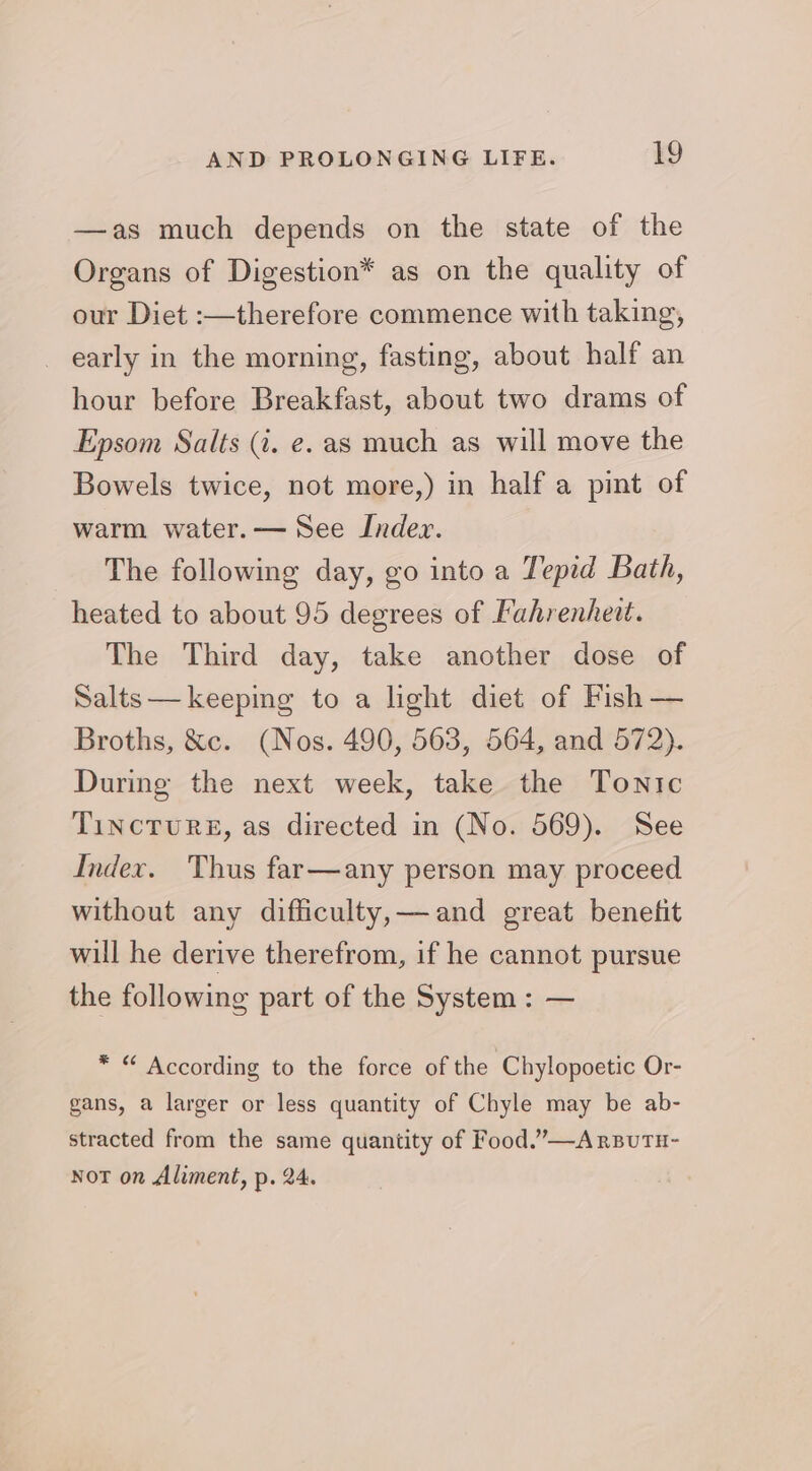 —as much depends on the state of the Organs of Digestion* as on the quality of our Diet :—therefore commence with taking, _ early in the morning, fasting, about half an hour before Breakfast, about two drams of Epsom Salts (i. e. as much as will move the Bowels twice, not more,) in half a pint of warm water. — See Index. The following day, go into a Teped Bath, heated to about 95 degrees of Fahrenhett. The Third day, take another dose of Salts —keeping to a light diet of Fish — Broths, &amp;c. (Nos. 490, 563, 564, and 572). During the next week, take the Tonic TincTuRE, as directed in (No. 569). See Index. Thus far—any person may proceed without any difficulty,—and great benefit will he derive therefrom, if he cannot pursue the following part of the System: — * “ According to the force of the Chylopoetic Or- gans, a larger or less quantity of Chyle may be ab- stracted from the same quantity of Food.”—ArsutH- Not on Aliment, p. 24.