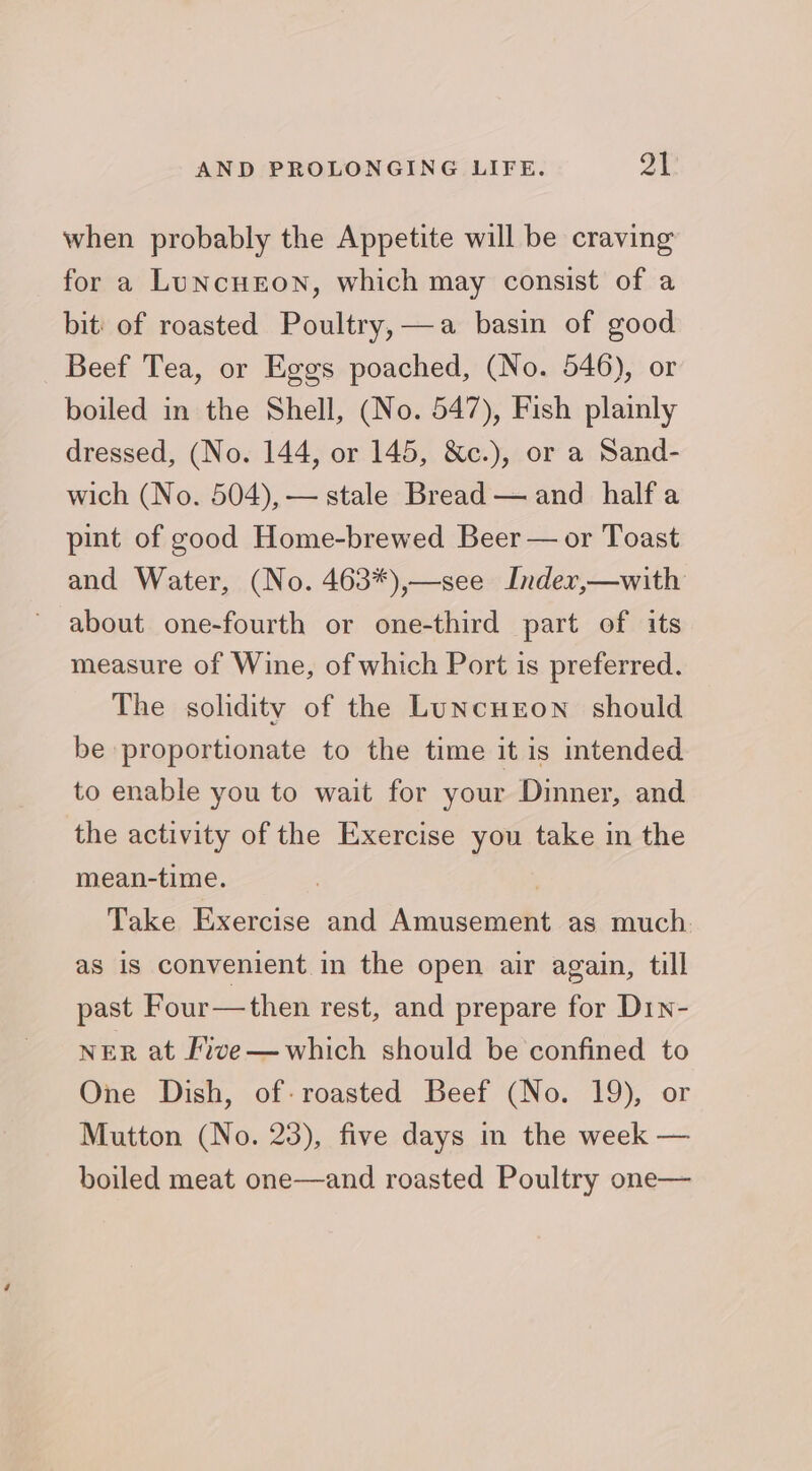 when probably the Appetite will be craving for a LuNcHEON, which may consist of a bit of roasted Poultry, —a basin of good Beef Tea, or Eggs poached, (No. 546), or boiled in the Shell, (No. 547), Fish plainly dressed, (No. 144, or 145, &c.), or a Sand- wich (No. 504), — stale Bread — and halfa pint of good Home-brewed Beer — or Toast and Water, (No. 463*),—see Inder,—with about one-fourth or one-third part of its measure of Wine, of which Port is preferred. The solidity of the LuNcuron should be proportionate to the time it is intended to enable you to wait for your Dinner, and the activity of the Exercise you take in the mean-time. , Take Exercise and Amusement as much as is convenient in the open air again, till past Four—then rest, and prepare for D1n- NER at ive—which should be confined to One Dish, of: roasted Beef (No. 19), or Mutton (No. 23), five days in the week — boiled meat one—and roasted Poultry one—