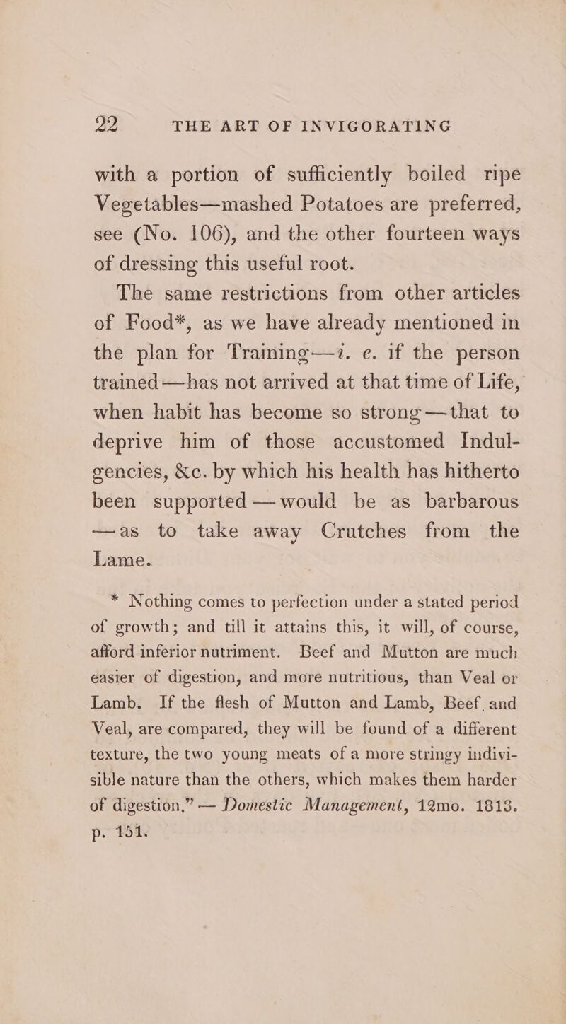 with a portion of sufficiently boiled ripe Vegetables—mashed Potatoes are preferred, see (No. 106), and the other fourteen ways of dressing this useful root. The same restrictions from other articles of Food*, as we have already mentioned in the plan for Training—7. e. if the person trained —has not arrived at that time of Life, when habit has become so strong—that to deprive him of those accustomed Indul- gencies, &c. by which his health has hitherto been supported —would be as barbarous —as to take away Crutches from the Lame. * Nothing comes to perfection under a stated period of growth; and till it attains this, it will, of course, afford inferior nutriment. Beef and Mutton are much easier of digestion, and more nutritious, than Veal or Lamb. If the flesh of Mutton and Lamb, Beef, and Veal, are compared, they will be found of a different texture, the two young meats of a more stringy indivi- sible nature than the others, which makes them harder of digestion.” — Domestic Management, 12mo. 1813. p. 151.