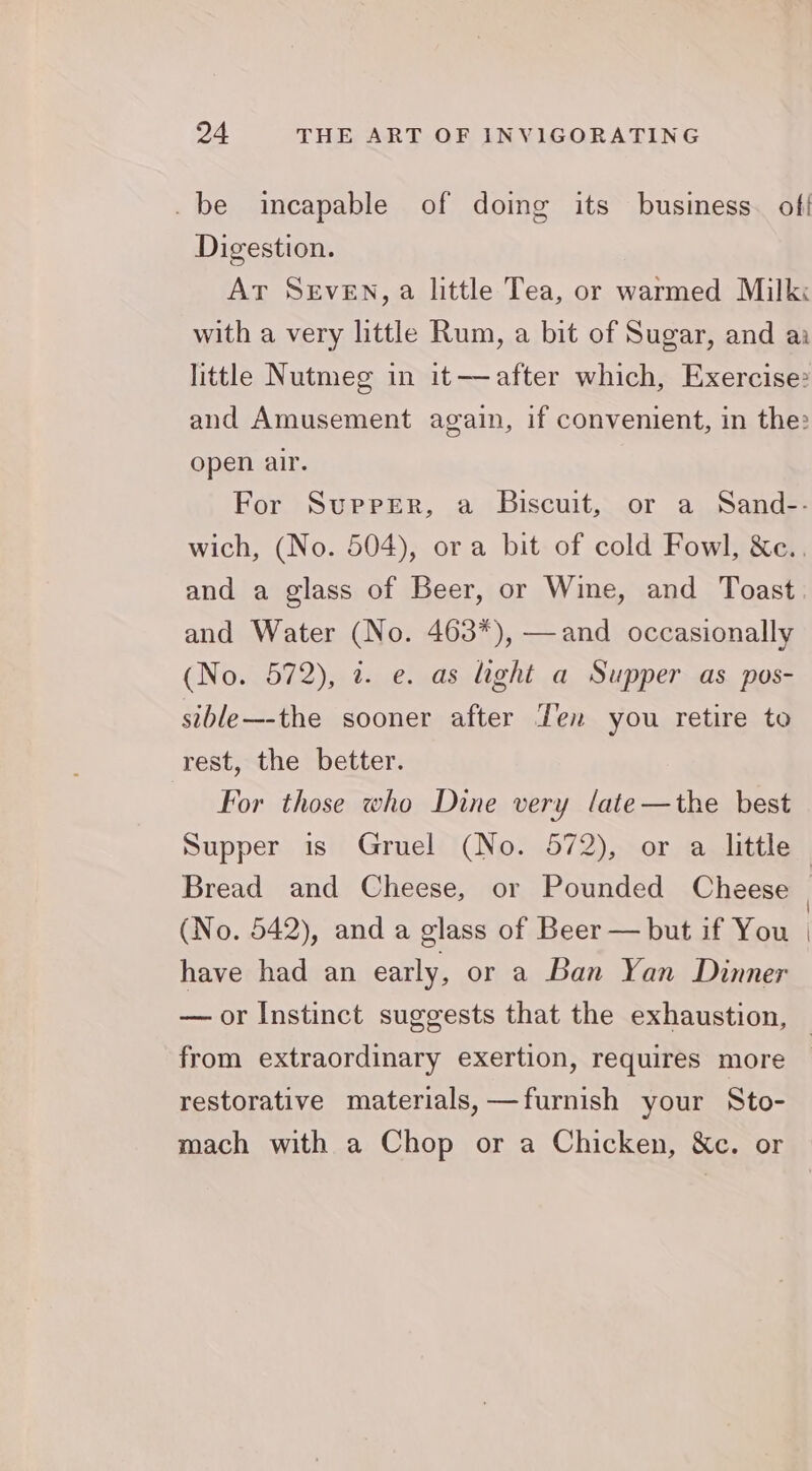 _be incapable of doing its business. off Digestion. At Seven, a little Tea, or warmed Milk: with a very little Rum, a bit of Sugar, and ai little Nutmeg in it—after which, Exercise: and Amusement again, if convenient, in the: open air. For Supper, a Biscuit, or a Sand-- wich, (No. 504), ora bit of cold Fowl, &c.. and a glass of Beer, or Wine, and Toast and Water (No. 463*), —and occasionally (No. 572), @. e. as light a Supper as pos- sible—-the sooner after Fen you retire to rest, the better. For those who Dine very late—the best Bread and Cheese, or Pounded Cheese (No. 542), and a glass of Beer — but if You have had an early, or a Ban Yan Dinner from extraordinary exertion, requires more restorative materials, —furnish your Sto- mach with a Chop or a Chicken, &c. or