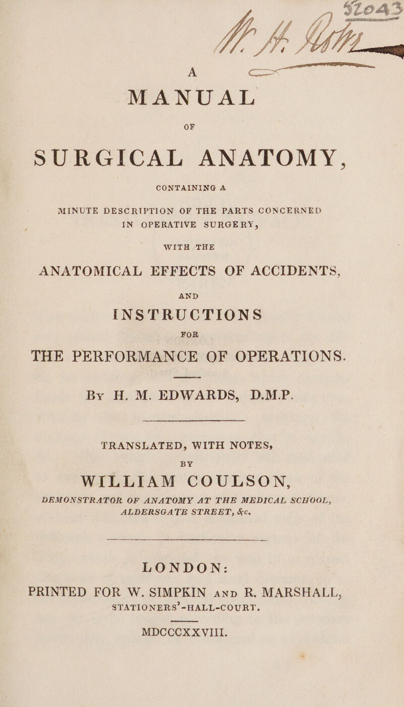 Ly 32043 Mb, Sg MANUAL OF SURGICAL ANATOMY, CONTAINING A MINUTE DESCRIPTION OF THE PARTS CONCERNED IN OPERATIVE SURGERY, WITH THE ANATOMICAL EFFECTS OF ACCIDENTS, AND INSTRUCTIONS FOR THE PERFORMANCE OF OPERATIONS. By H. M. EDWARDS, D.MP. TRANSLATED, WITH NOTES, BY WILLIAM COULSON, DEMONSTRATOR OF ANATOMY AT THE MEDICAL SCHOOL, ALDERSGATE STREET, &amp;c. LONDON: PRINTED FOR W. SIMPKIN ann R. MARSHALL, STATIONERS -HALL-COURT. MDCCCXXVIII.