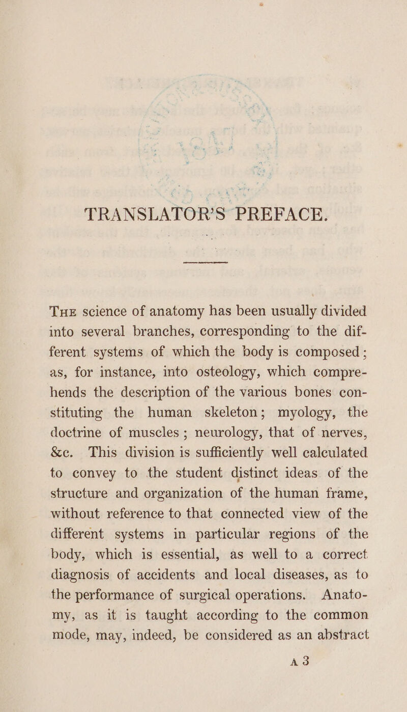 TRANSLATOR’S PREFACE. Tue science of anatomy has been usually divided into several branches, corresponding to the dif- ferent systems of which the body is composed ; as, for instance, into osteology, which compre- hends the description of the various bones con- stituting the human skeleton; myology, the doctrine of muscles ; neurology, that of nerves, &amp;c. This division is sufficiently well calculated to convey to the student distinct ideas of the structure and organization of the human frame, without reference to that connected view of the different systems in particular regions of the body, which is essential, as well to a correct diagnosis of accidents and local diseases, as to the performance of surgical operations. Anato- my, as it is taught according to the common mode, may, indeed, be considered as an abstract Ad