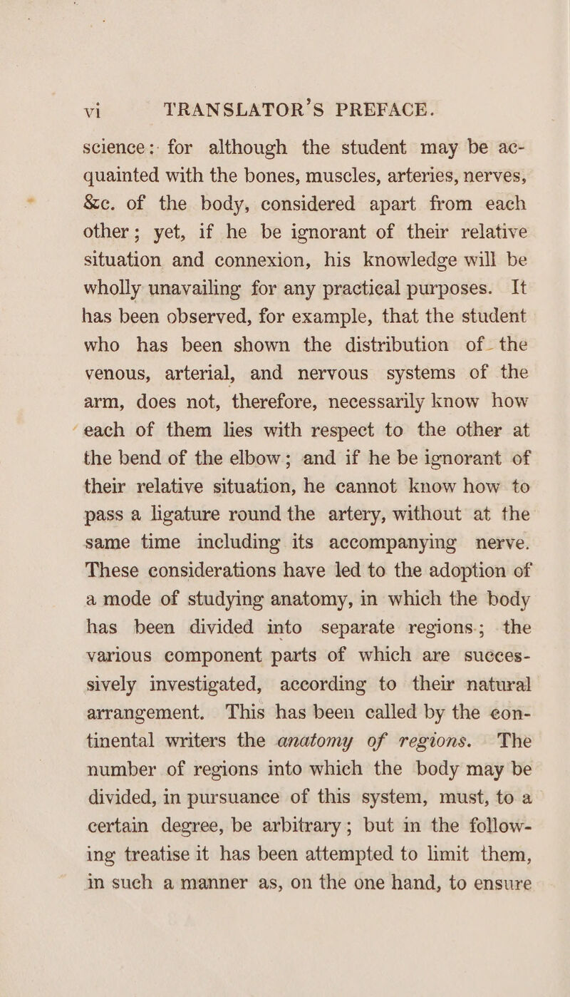 science: for although the student may be ac- quainted with the bones, muscles, arteries, nerves, &amp;c. of the body, considered apart from each other; yet, if he be ignorant of their relative situation and connexion, his knowledge will be wholly unavailing for any practical purposes. It has been observed, for example, that the student who has been shown the distribution of the venous, arterial, and nervous systems of the arm, does not, therefore, necessarily know how ‘each of them lies with respect to the other at the bend of the elbow; and if he be ignorant of their relative situation, he cannot know how to pass a ligature round the artery, without at the same time including its accompanying nerve. These considerations have led to the adoption of a mode of studying anatomy, in which the body has been divided into separate regions.; the various component parts of which are succes- sively investigated, according to their natural arrangement. This has been called by the eon- tinental writers the anatomy of regions. The number of regions into which the body may be divided, in pursuance of this system, must, to a certain degree, be arbitrary; but in the follow- ing treatise it has been attempted to limit them, in such a manner as, on the one hand, to ensure