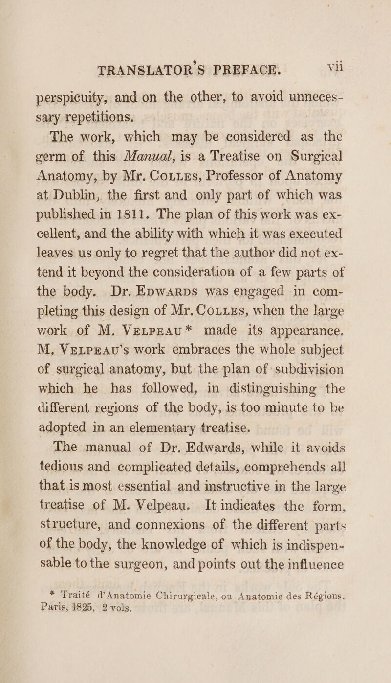 perspicuity, and on the other, to avoid unneces- sary repetitions. The work, which may be considered as the germ of this Manual, is a Treatise on Surgical Anatomy, by Mr. Couuzs, Professor of Anatomy at Dublin, the first and only part of which was published in 1811. The plan of this work was ex- cellent, and the ability with which it was executed leaves us only to regret that the author did not ex- tend it beyond the consideration of a few parts of the body. Dr. Epwarps was engaged in com- pleting this design of Mr. CouuEs, when the large work of M. Venpzau* made its appearance. M, VeLpPeau’s work embraces the whole subject of surgical anatomy, but the plan of subdivision which he has followed, in distinguishing the different regions of the body, is too minute to be adopted in an elementary treatise. The manual of Dr. Edwards, while it avoids tedious and complicated details, comprehends all that is most essential and instructive in the large treatise of M. Velpeau. It indicates the form, structure, and connexions of the different parts of the body, the knowledge of which is indispen- sable to the surgeon, and points out the influence * Traité d’Anatomie Chirurgicale, on Anatomie des Régions. Paris, 1825, 2 vols,