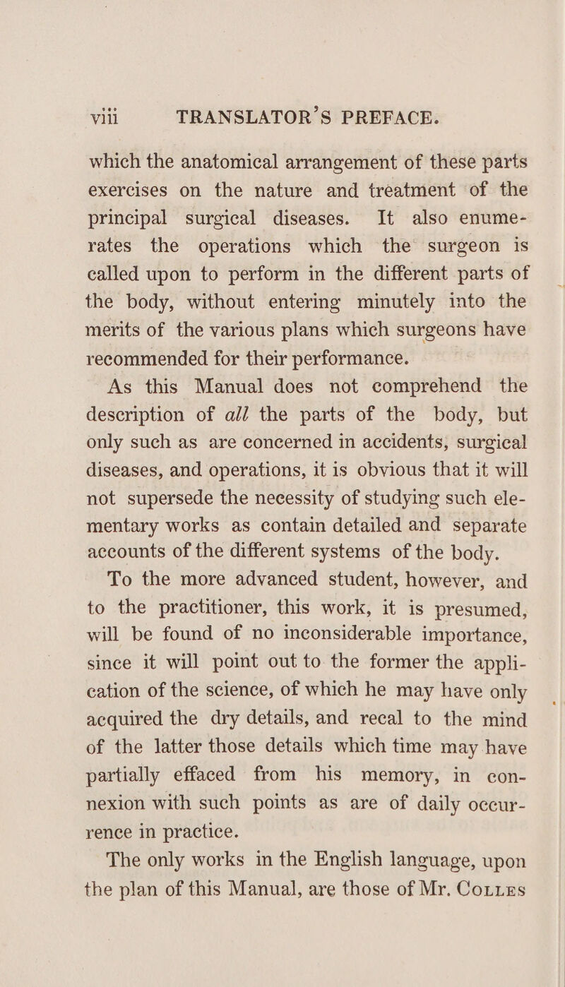 which the anatomical arrangement of these parts exercises on the nature and treatment of the principal surgical diseases. It also enume- rates the operations which the surgeon is called upon to perform in the different parts of the body, without entering minutely into the merits of the various plans which surgeons have recommended for their performance. As this Manual does not comprehend the description of ali the parts of the body, but only such as are concerned in accidents, surgical diseases, and operations, it is obvious that it will not supersede the necessity of studying such ele- mentary works as contain detailed and separate accounts of the different systems of the body. To the more advanced student, however, and to the practitioner, this work, it is presumed, will be found of no inconsiderable importance, since it will point out to the former the appli- cation of the science, of which he may have only acquired the dry details, and recal to the mind of the latter those details which time may have partially effaced from his memory, in con- nexion with such points as are of daily occur- rence in practice. The only works in the English language, upon the plan of this Manual, are those of Mr. Cotes