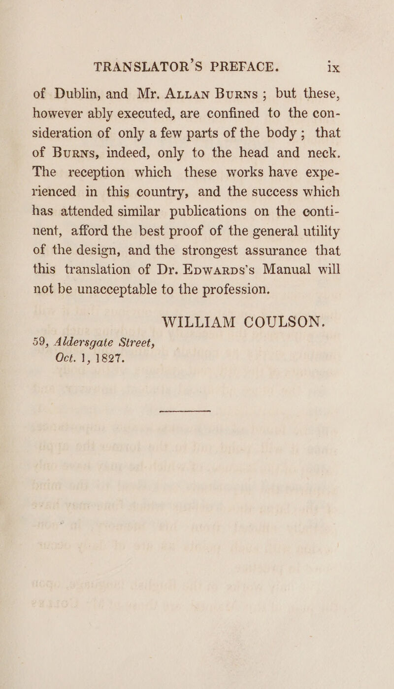 of Dublin, and Mr. AnLan Burns ; but these, however ably executed, are confined to the con- sideration of only a few parts of the body; that of Burns, indeed, only to the head and neck. The reception which these works have expe- rienced in this country, and the success which has attended similar publications on the conti- nent, afford the best proof of the general utility of the design, and the strongest assurance that this translation of Dr. Epwarps’s Manual will not be unacceptable to the profession. WILLIAM COULSON. 59, Aldersgate Street, Oct. 1, 1827.