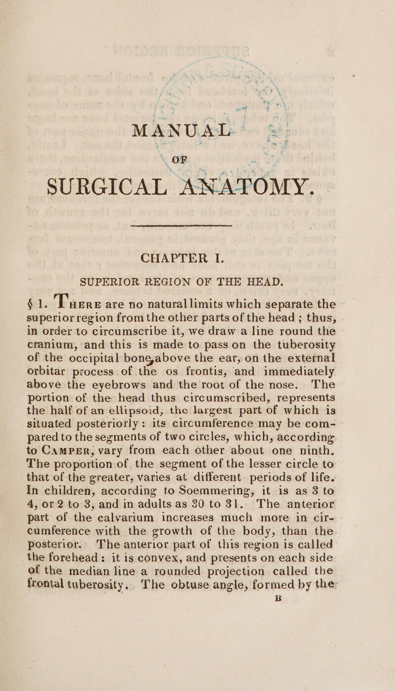 MANUAL ©: ee fr SURGICAL ANATOMY. CHAPTER I. SUPERIOR REGION OF THE HEAD. § 1. Tuere are no natural limits which separate the superior region from the other parts of the head ; thus, in order to circumscribe it, we draw a line round the cranium, and this is made to pass on the tuberosity of the occipital bone,above the ear, on the external orbitar process of the os frontis, and immediately above the eyebrows and the root of the nose. The portion of the head thus circumscribed, represents the half of an ellipsoid, the largest part of which is situated posteriorly: its circumference may be com- pared to the segments of two circles, which, according to Camper, vary from each other about one ninth, The proportion of. the segment of the lesser circle to that of the greater, varies at different periods of life. In children, according to Soemmering, it is as 3 to 4, or 2 to 3, and in adults as 30 to 31. The anterior part of the calvarium increases much more in cir- cumference with the growth of the body, than the. posterior. The anterior part of this region is called the forehead: it is convex, and presents on each side of the median line a rounded projection called the frontal tuberosity, The obtuse angle, formed by the: B