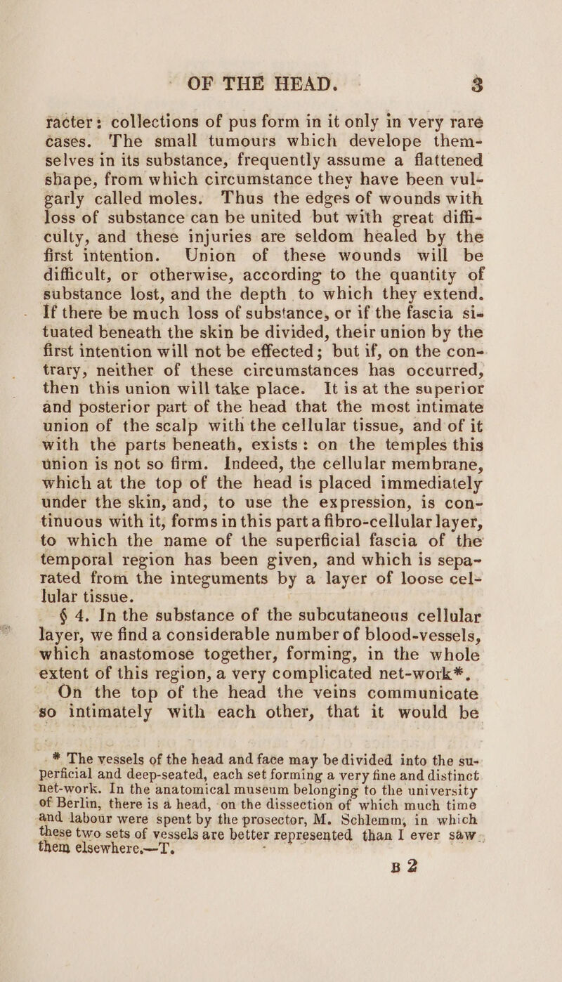 racter: collections of pus form in it only in very rare cases. The small tumours which develope them- selves in its substance, frequently assume a flattened shape, from which circumstance they have been vul- garly called moles. Thus the edges of wounds with loss of substance can be united but with great diffi- culty, and these injuries are seldom healed by the first intention. Union of these wounds will be difficult, or otherwise, according to the quantity of substance lost, and the depth to which they extend. If there be much loss of substance, or if the fascia si- tuated beneath the skin be divided, their union by the first intention will not be effected; but if, on the con- trary, neither of these circumstances has occurred, then this union will take place. It is at the superior and posterior part of the head that the most intimate union of the scalp with the cellular tissue, and of it with the parts beneath, exists: on the temples this union is not so firm. Indeed, the cellular membrane, which at the top of the head is placed immediately under the skin, and, to use the expression, is con- tinuous with it, forms in this part a fibro-cellular layer, to which the name of the superficial fascia of the temporal region has been given, and which is sepa~ tated from the integuments by a layer of loose cel= lular tissue. § 4. In the substance of the subcutaneous cellular layer, we find a considerable number of blood-vessels, which anastomose together, forming, in the whole extent of this region, a very complicated net-work*, On the top of the head the veins communicate so intimately with each other, that it would be _* The vessels of the head and face may be divided into the su- Perficial and deep-seated, each set forming a very fine and distinct net-work. In the anatomical museum belonging to the university of Berlin, there is a head, ‘on the dissection of which much time and labour were spent by the prosector, M. Schlemm, in which these two sets of vessels are better represented than I ever saw- them elsewhere. —T. daa B2