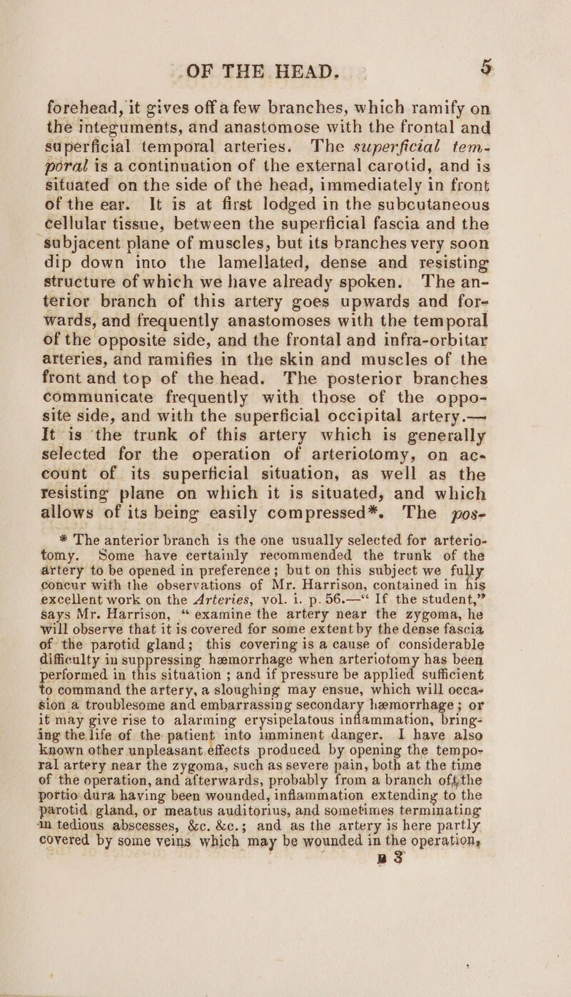 forehead, it gives offa few branches, which ramify on the integuments, and anastomose with the frontal and superficial temporal arteries. The sperficial tem- poral is a continuation of the external carotid, and is situated on the side of the head, immediately in front of the ear. It is at first lodged in the subcutaneous cellular tissue, between the superficial fascia and the subjacent plane of muscles, but its branches very soon dip down into the lamellated, dense and resisting structure of which we have already spoken. The an- terior branch of this artery goes upwards and for- wards, and frequently anastomoses with the temporal of the opposite side, and the frontal and infra-orbitar arteries, and ramifies in the skin and muscles of the front and top of the head. The posterior branches communicate frequently with those of the oppo- site side, and with the superficial occipital artery.— It is ‘the trunk of this artery which is generally selected for the operation of arteriotomy, on ac- count of its superficial situation, as well as the fesisting plane on which it is situated, and which allows of its being easily compressed*. The pos- * The anterior branch is the one usually selected for arterio- tomy. Some have certainly recommended the trunk of the artery to be opened in preference; but on this subject we fully concur with the observations of Mr. Harrison, contained in his excellent work on the Arteries, vol. i. p.56.—‘‘ If the student,” says Mr. Harrison, ‘“ examine the artery near the zygoma, he will observe that it is covered for some extent by the dense fascia of the parotid gland; this covering is a cause of considerable difficulty in suppressing hemorrhage when arteriotomy has been performed in this situation ; and if pressure be applied sufficient o command the artery, a sloughing may ensue, which will occa sion a troublesome and embarrassing secondary hemorrhage ; or it may give rise to alarming erysipelatous inflammation, bring- ing the life of the 40g into imminent danger. I have also known other unpleasant effects produced by opening the tempo- ral artery near the zygoma, such as severe pain, both at the time of the operation, and afterwards, probably from a branch offthe portio dura having been wounded, inflammation extending to the parotid gland, or meatus auditorius, and sometimes terminating 4m tedious abscesses, &amp;c. &amp;c.; and as the artery is here partly covered by some veins which may be wounded in the operation, . ; B33
