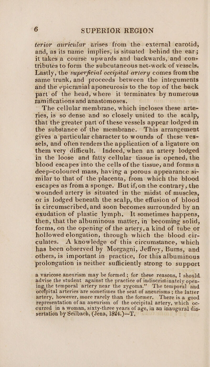 terior auricular arises from the~ external carotid, and, as its name implies, is situated behind the ear; it takes a course upwards and backwards, and con- tributes to form the subcutaneous net-work of vessels. Lastly, the superficial occipital ariery comes fromthe same trunk, and proceeds between the integuments and the epicranial aponeurosis to the top of the back part of the head, where it terminates by numerous ramificationsand anastomoses. — The cellular membrane, which incloses these arte- Ties, is so dense and so closely united to the scalp, that the greater part of these vessels appear lodged:in the substance of the membrane. This arrangement gives a particular character to wounds of these ves- sels, and often renders the application of a ligature on them very difficult. Indeed; when an artery lodged in the loose and fatty cellular’ tissue is opened, the blood escapes into the cells of the tissue, and formsa deep-coloured mass, having a porous appearance si- milar to that of the placenta, from: which the blood escapes as froma sponge. But if,on the contrary, the wounded artery is situated’ in the midst of muscles, or is lodged beneath the scalp, the effusion of blood is circumscribed, and soon becomes surrounded by an exudation of plastic lymph. It sometimes happens, then, that the albuminous matter, in becoming solid, forms, on the opening of the artery,a kind of tube or hollowed elongation, through which the blood cir- culates. A knowledge of this circumstance, which has been observed by Morgagni, Jeffrey, Burns, and others, is important in practice, for this albuminous prolongation is neither sufficiently strong to support @ varicose aneurism may be formed; for these reasons, I should advise the student against the practice of indiscriminately open- ing. the temporal artery near the zygoma.”” The temporal and ocetpital arteries are sometimes the seat of aneurisms ; the latter artery, however, more rarely than the former. There is a good representation of an aneurism of the occipital artery, which oc- curred in a woman, sixty-three years of age, in an inaugural dis- sertation by Seilbach, (Jena, 1824.)—T, :
