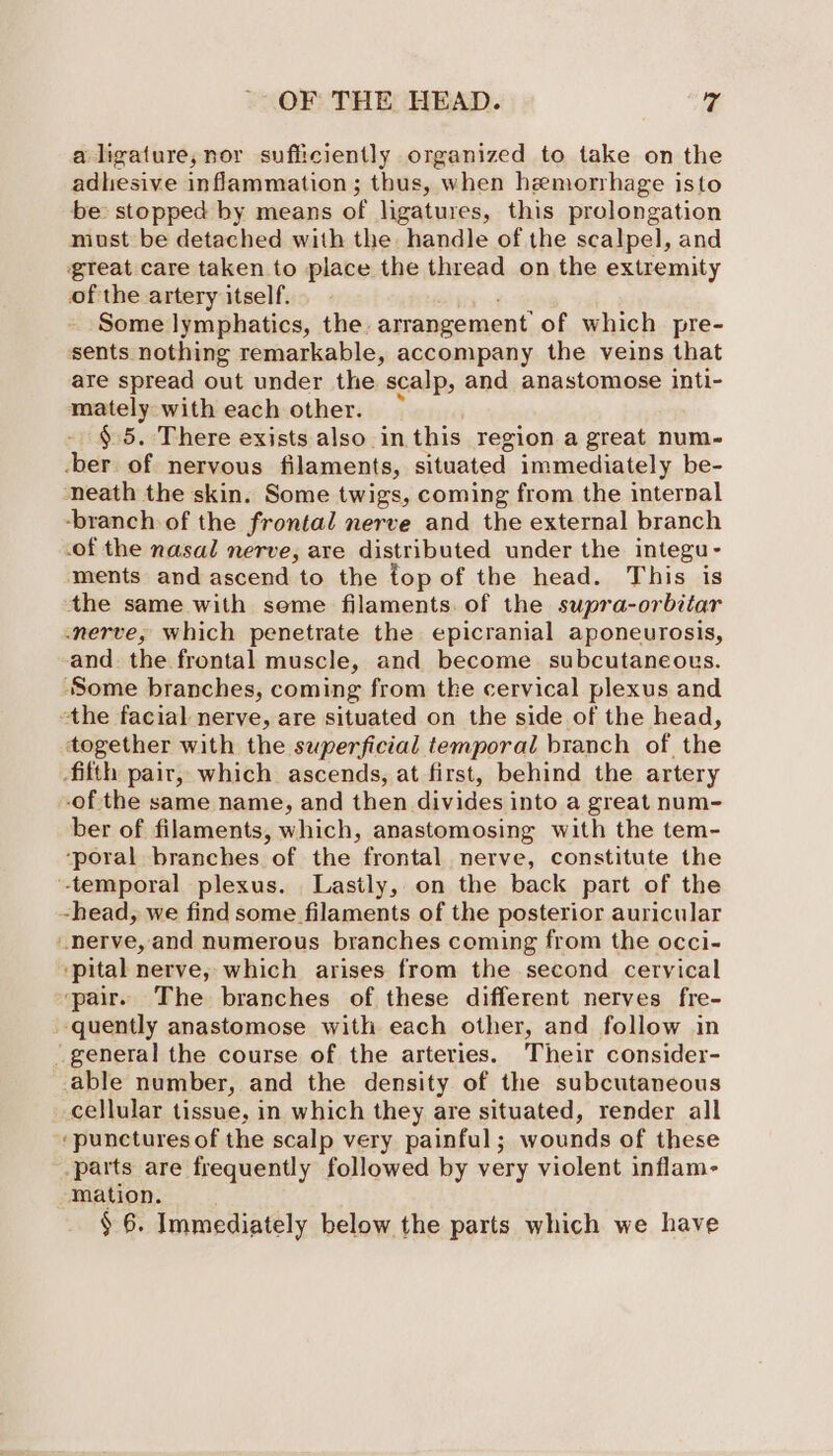 a ligature,;nor sufficiently organized to take on the adhesive inflammation; thus, when hemorrhage isto be: stopped by means of ligatures, this prolongation must be detached with the. handle of the scalpel, and great care taken to place the thread on the extremity of the artery itself, Some lymphatics, the. arrangement’ of which pre- sents nothing remarkable, accompany the veins that are spread out under the scalp, and anastomose inti- mately with each other. §.5. There exists also in this region a great num-~ -ber. of nervous filaments, situated immediately be- neath the skin. Some twigs, coming from the internal -branch of the frontal nerve and the external branch of the nasal nerve, are distributed under the integu - ments and ascend to the top of the head. This is the same with seme filaments. of the supra-orbitar nerve, which penetrate the epicranial aponeurosis, and. the frontal muscle, and become subcutaneous. ‘Some branches, coming from the cervical plexus and the facial nerve, are situated on the side of the head, together with the superficial temporal branch of the fifth pair, which ascends, at first, behind the artery -of the same name, and then divides into a great num- ber of filaments, which, anastomosing with the tem- ‘poral branches of the frontal nerve, constitute the -temporal plexus. Lastly, on the back part of the -head, we find some filaments of the posterior auricular nerve, and numerous branches coming from the occi- ‘pital nerve, which arises from the second cervical ‘pair. The branches of these different nerves fre- quently anastomose with each other, and follow in _ general the course of the arteries. Their consider- able number, and the density of the subcutaneous cellular tissue, in which they are situated, render all ‘punctures of the scalp very painful; wounds of these parts are frequently followed by very violent inflam- mation. § 6. Immediately below the parts which we have