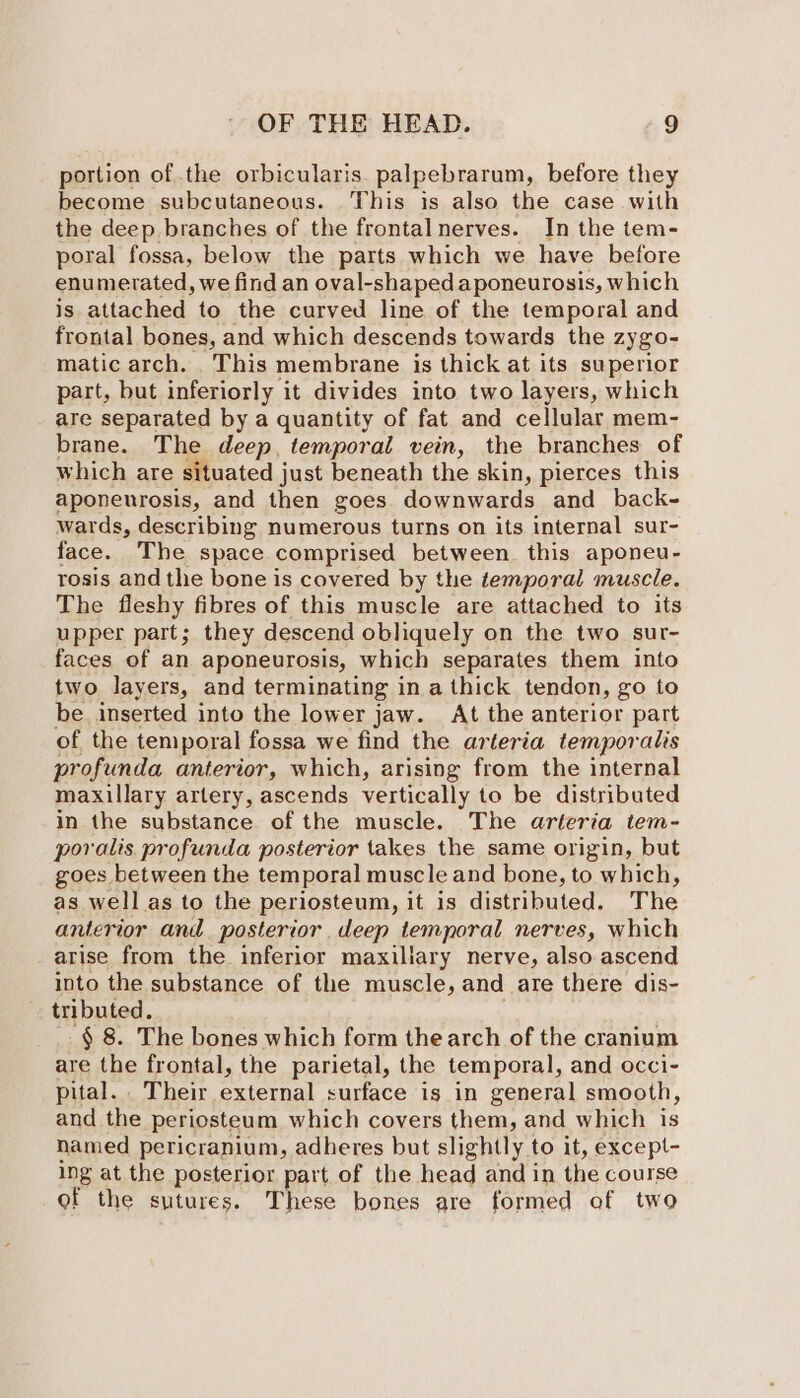 portion of the orbicularis. palpebrarum, before they become subcutaneous. This is also the case with the deep branches of the frontalnerves. In the tem- poral fossa, below the parts which we have before enumerated, we find an oval-shaped aponeurosis, which is attached to the curved line of the temporal and frontal bones, and which descends towards the Zygo- matic arch. This membrane is thick at its superior part, but inferiorly it divides into two layers, which are separated by a quantity of fat and cellular mem- brane. The deep, temporal vein, the branches of which are situated just beneath the skin, pierces this aponeurosis, and then goes downwards and back- wards, describing numerous turns on its internal sur- face. The space comprised between. this aponeu- rosis and the bone is covered by the temporal muscle. The fleshy fibres of this muscle are attached to its upper part; they descend obliquely on the two sur- faces of an aponeurosis, which separates them into two layers, and terminating in a thick tendon, go to be inserted into the lower jaw. At the anterior part of the temporal fossa we find the arteria temporalis profunda anterior, which, arising from the internal maxillary artery, ascends vertically to be distributed in the substance of the muscle. The arteria tem- porvalis profunda posterior takes the same origin, but goes between the temporal muscle and bone, to which, as well as to the periosteum, it is distributed. The anterior and posterior deep temporal nerves, which arise from the inferior maxillary nerve, also ascend into the substance of the muscle, and are there dis- tributed. '§ 8. The bones which form the arch of the cranium are the frontal, the parietal, the temporal, and occi- pital. Their external surface is in general smooth, and the periosteum which covers them, and which is named pericranium, adheres but slightly to it, except- ing at the posterior part of the head and in the course of the sutures. These bones are formed of two