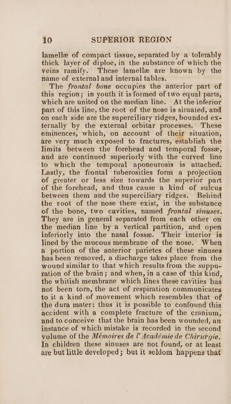 lamelle of compact tissue, separated by a tolerably thick layer of diploe, in the substance of which the veins ramify. These lamelle are known by the name of external and internal tables. The frontal bone occupies the anterior part of this region; in youth it is formed of two equal parts, which are united on the median line. At the inferior part of this line, the root of the nose is situated, and on each side are the superciliary ridges, bounded ex- ternally by the external orbitar processes. These eminences, which, on account of their sitwation, are very much exposed to fractures, establish the limits between the forehead and temporal fosse, and are continued superiorly with the curved line to which the temporal aponeurosis is attached. Lastly, the frontal tuberosities form a projection of greater or less size towards the superior part of the forehead, and thus cause a kind of sulcus between them and the superciliary ridges. Behind the root of the nose there exist, in the substance of the bone, two cavities, named frontal sinuses. They are in general separated from each other on the median line by a vertical partition, and open inferiorly into the nasal fosse. Their interior is lined by the mucous membrane of the nose. When a portion of the anterior parietes of these sinuses has been removed, a discharge takes place from the wound similar to that which results from the suppu- ration of the brain; and when, in a case of this kind, the whitish imembrane which lines these cavities has not been torn, the act of respiration communicates to it a kind of movement which resembles that of the dura mater: thus it is possible to confound this accident with a complete fracture of the cranium, and to conceive that the brain has been wounded, an instance of which mistake is recorded in the second volume of the Mémoires de ? Académie de Chirurgie. In children these sinuses are not found, or at least are but little developed; but it seldom happens that