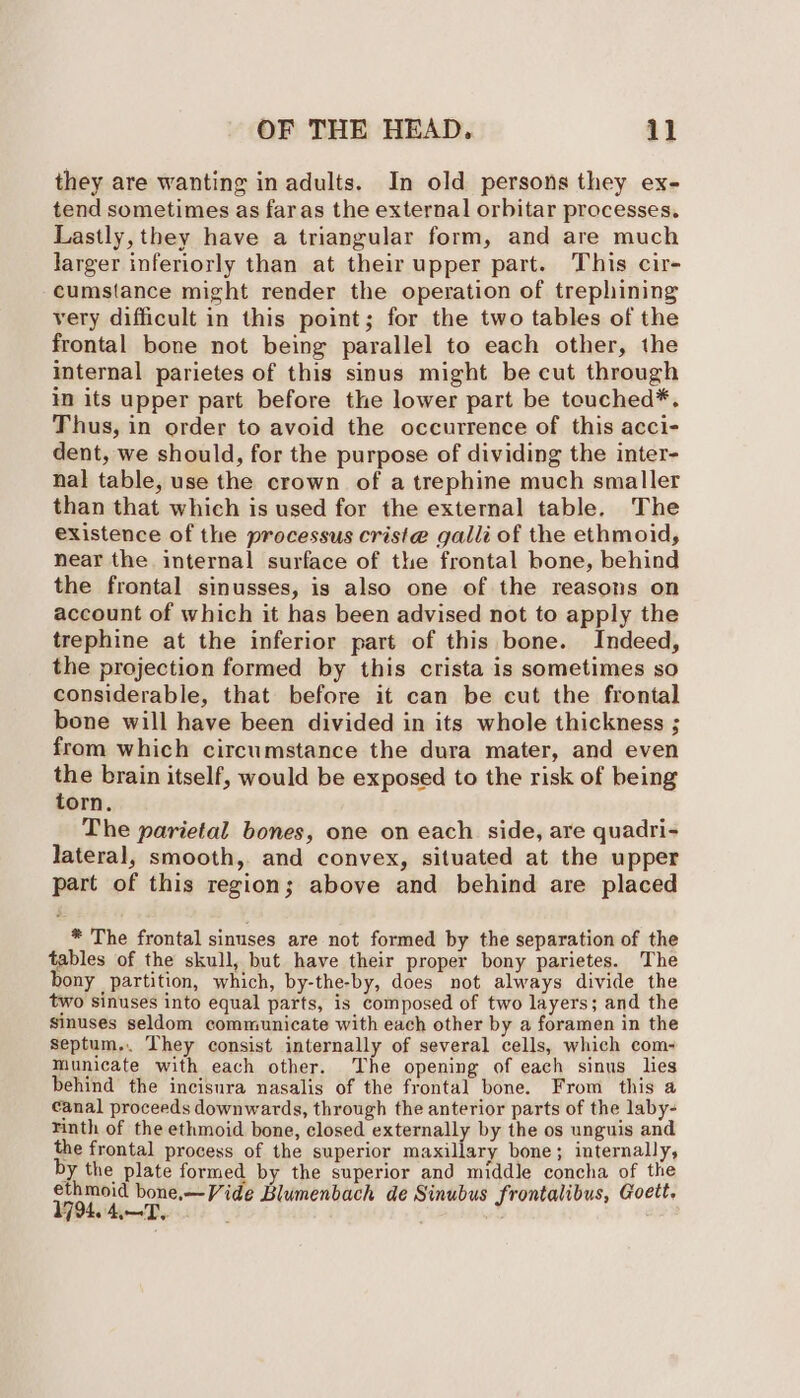 they are wanting in adults. In old persons they ex- tend sometimes as faras the external orbitar processes. Lastly, they have a triangular form, and are much larger inferiorly than at their upper part. This cir- cumstance might render the operation of trephining very difficult in this point; for the two tables of the frontal bone not being parallel to each other, the internal parietes of this sinus might be cut through in its upper part before the lower part be teuched*. Thus, in order to avoid the occurrence of this acci- dent, we should, for the purpose of dividing the inter- nal table, use the crown of a trephine much smaller than that which is used for the external table. The existence of the processus criste galli of the ethmoid, near the internal surface of the frontal bone, behind the frontal sinusses, is also one of the reasons on account of which it has been advised not to apply the trephine at the inferior part of this bone. Indeed, the projection formed by this crista is sometimes so considerable, that before it can be cut the frontal bone will have been divided in its whole thickness ; from which circumstance the dura mater, and even the brain itself, would be exposed to the risk of being torn. The parietal bones, one on each side, are quadri- lateral, smooth, and convex, situated at the upper part of this region; above and behind are placed * The frontal sinuses are not formed by the separation of the tables of the skull, but have their proper bony parietes. The bony partition, which, by-the-by, does not always divide the two sinuses into equal parts, is composed of two layers; and the sinuses seldom communicate with each other by a foramen in the septum.. They consist internally of several cells, which com- municate with each other. The opening of each sinus lies behind the incisura nasalis of the frontal bone. From this a canal proceeds downwards, through the anterior parts of the laby- rinth of the ethmoid bone, closed externally by the os unguis and the frontal process of the superior maxillary bone; internally, by the plate formed by the superior and middle concha of the 179 de ie? dene ide Blumenbach de Sinubus frontalibus, Goett,