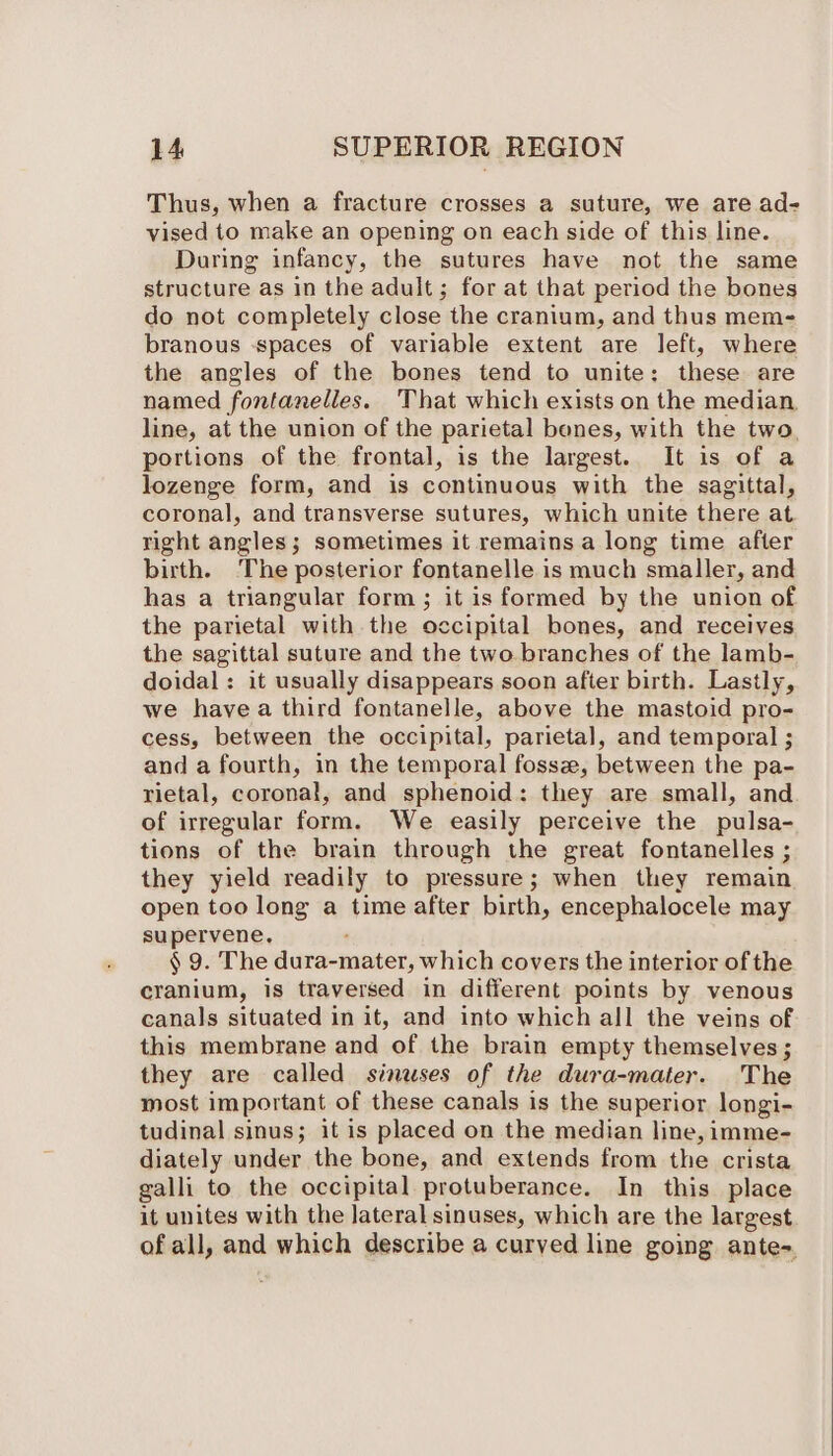 Thus, when a fracture crosses a suture, we are ad- vised to make an opening on each side of this line. During infancy, the sutures have not the same structure as in the adult; for at that period the bones do not completely close the cranium, and thus mem- branous spaces of variable extent are left, where the angles of the bones tend to unite: these are named fontanelles. That which exists on the median, line, at the union of the parietal bones, with the two, portions of the frontal, is the largest. It is of a lozenge form, and is continuous with the sagittal, coronal, and transverse sutures, which unite there at. right angles; sometimes it remains a long time after birth. ‘The posterior fontanelle is much smaller, and has a triangular form ; it is formed by the union of the parietal with the occipital bones, and receives the sagittal suture and the two branches of the lamb- doidal : it usually disappears soon after birth. Lastly, we havea third fontanelle, above the mastoid pro- cess, between the occipital, parietal, and temporal ; and a fourth, in the temporal fossz, between the pa- rietal, coronal, and sphenoid: they are small, and of irregular form. We easily perceive the pulsa- tions of the brain through the great fontanelles ; they yield readily to pressure; when they remain open too long a time after birth, encephalocele may supervene. : § 9. The dura-mater, which covers the interior of the cranium, is traversed in different points by venous canals situated in it, and into which all the veins of this membrane and of the brain empty themselves ; they are called sinuses of the dura-mater. The most important of these canals is the superior longi- tudinal sinus; it is placed on the median line, imme- diately under the bone, and extends from the crista galli to the occipital protuberance. In this place it unites with the lateral sinuses, which are the largest