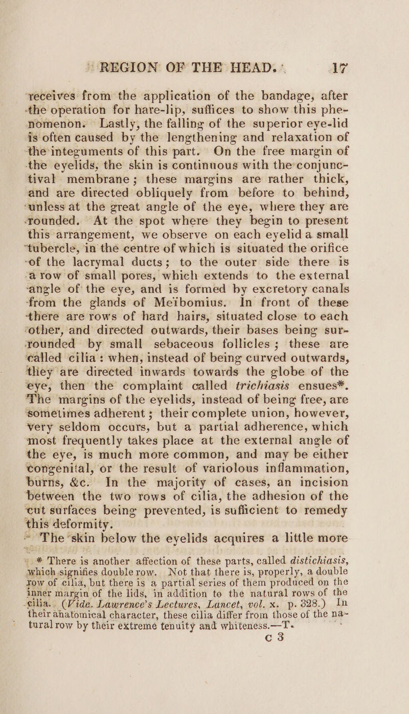 receives from the application of the bandage, after -the operation for hare-lip, suffices to show this phe- nomenon. Lastly, the falling of the superior eye-lid is often caused by the lengthening and relaxation of the integuments of this part. On the free margin of the eyelids, the skin is continuous with the conjunc- tival membrane; these margins are rather thick, and are directed obliquely from before to behind, ‘unless at the great angle of the eye, where they are rounded. At the spot where they begin to present this arrangement, we observe on each eyelid a small “tubercle, in the centre of which is situated the orifice -of the lacrymal ducts; to the outer side there 18 -a row of small pores, which extends to the external ‘angle of the eye, and is formed by excretory canals ‘from the glands of Meibomius. In front of these there are rows of hard hairs, situated close to each ‘other, and directed outwards, their bases being sur- rounded by small sebaceous follicles; these are called cilia: when, instead of being curved outwards, they are directed inwards towards the globe of the eye, then the complaint called trichiasis ensues*. The margins of the eyelids, instead of being free, are ‘sometimes adherent ; their complete union, however, very seldom occurs, but a partial adherence, which most frequently takes place at the external angle of the eye, is much more common, and may be either congenital, or the result of variolous inflammation, burns, &c. In the majority of cases, an incision between the two rows of cilia, the adhesion of the cut surfaces being prevented, is sufficient to remedy this deformity. ~ The ‘skin below the eyelids acquires a little more » * There is another affection of these parts, called distichiasis, which.signifies doublerow. Not that there is, properly, a double Tow of cilia, but there is a partial series of them produced on the inner margin of the lids, in addition to the natural rows of the cilia. (Vide. Lawrence’s Lectures, Lancet, vol. x. p. 3828.) In their anatomical character, these cilia differ from those of the na~ tural row by their extreme tenuity and whiteness.—T. c 3