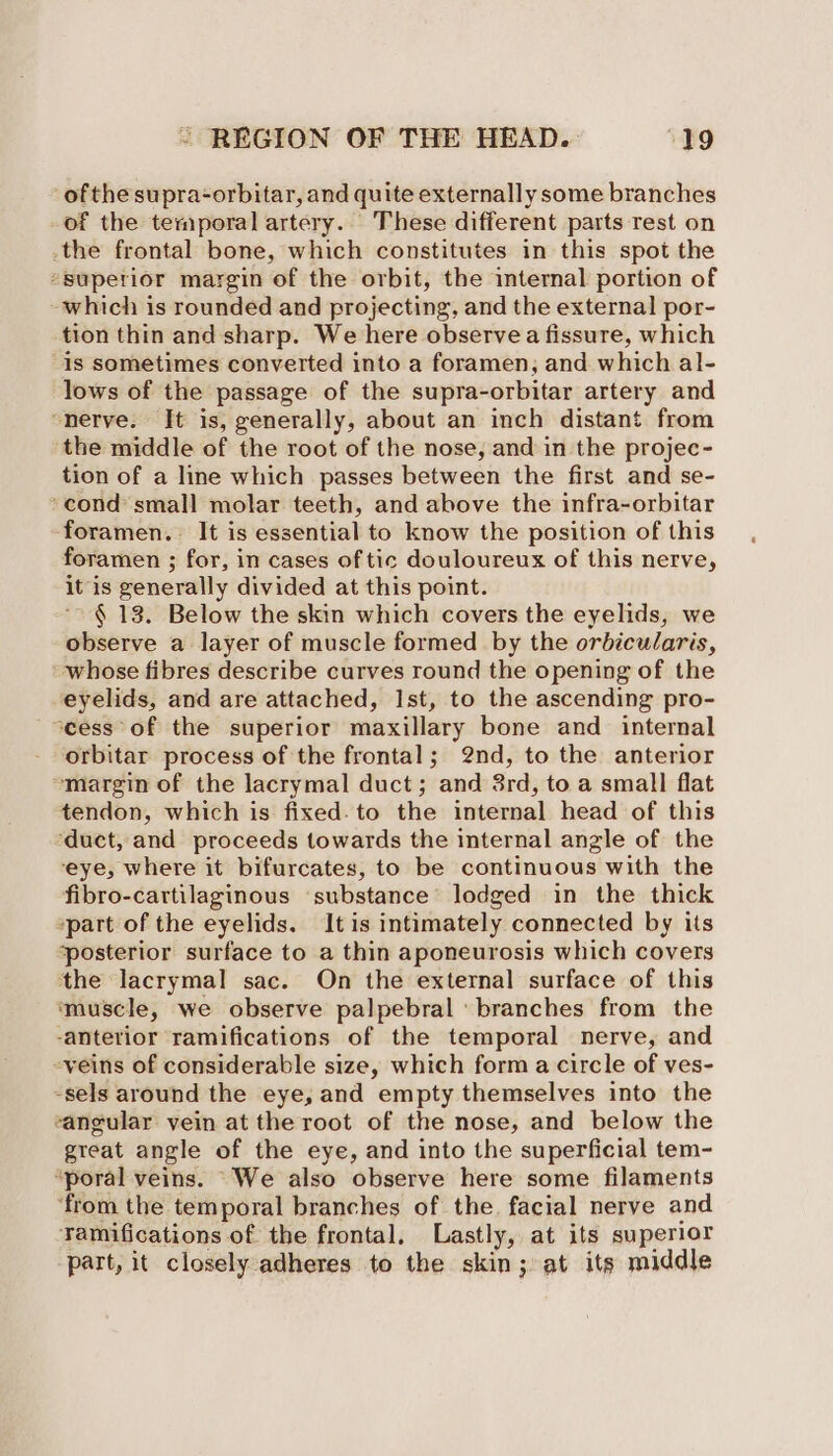 ofthe supra-orbitar, and quite externally some branches of the temporal artery. These different parts rest on _the frontal bone, which constitutes in this spot the “superior margin of the orbit, the internal portion of which is rounded and projecting, and the external por- tion thin and sharp. We here observea fissure, which Is sometimes converted into a foramen, and which al- lows of the passage of the supra-orbitar artery and “nerve. Jt is, generally, about an inch distant from the middle of the root of the nose, and in the projec- tion of a line which passes between the first and se- ‘cond’ small molar teeth, and above the infra-orbitar ‘foramen. It is essential to know the position of this foramen ; for, in cases of tic douloureux of this nerve, it is generally divided at this point. ‘$13. Below the skin which covers the eyelids, we observe a layer of muscle formed by the orbicularis, whose fibres describe curves round the opening of the eyelids, and are attached, Ist, to the ascending pro- ocess of the superior maxillary bone and internal orbitar process of the frontal; 2nd, to the anterior ‘margin of the lacrymal duct; and 3rd, to a small flat tendon, which is fixed. to the internal head of this ‘duct, and proceeds towards the internal angle of the eye, where it bifurcates, to be continuous with the fibro-cartilaginous ‘substance’ lodged in the thick ‘part of the eyelids. It is intimately connected by its ‘posterior surface to a thin aponeurosis which covers the lacrymal sac. On the external surface of this ‘muscle, we observe palpebral ‘branches from the -antetior ramifications of the temporal nerve, and -veins of considerable size, which form a circle of ves- -sels around the eye, and empty themselves into the sangular vein at the root of the nose, and below the great angle of the eye, and into the superficial tem- “poral veins. “We also observe here some filaments ‘from the temporal branches of the. facial nerve and Tamifications of the frontal, Lastly, at its superior part, it closely adheres to the skin; at its middle