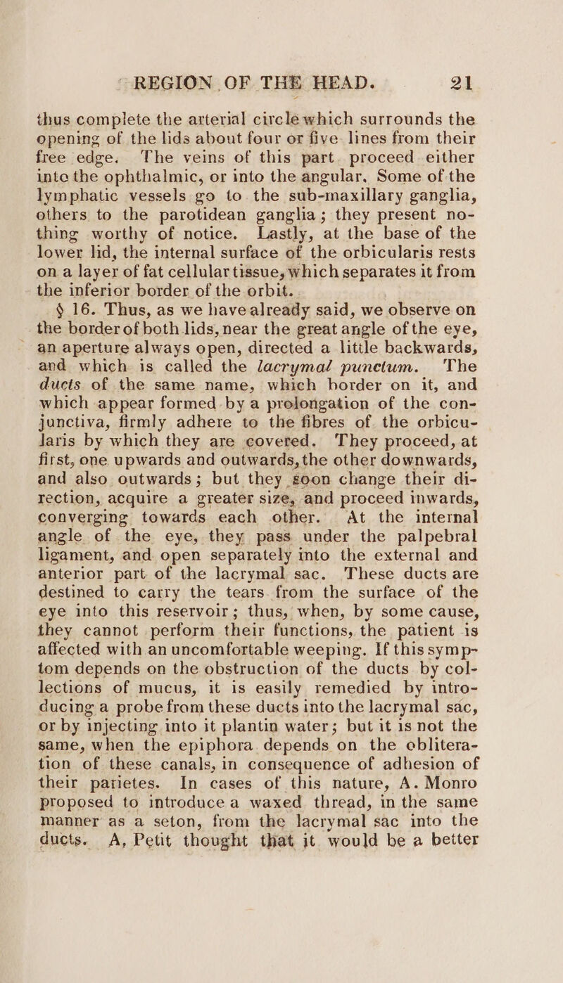 thus complete the arterial circle which surrounds the opening of the lids about four or five lines from their free edge. The veins of this part. proceed either inte the ophthalmic, or into the angular, Some of the lymphatic vessels go to the sub-maxillary ganglia, others to the parotidean ganglia; they present no- thing worthy of notice. Lastly, at the base of the lower lid, the internal surface of the orbicularis rests on a layer of fat cellular tissue, which separates it from the inferior border of the orbit. § 16. Thus, as we havealready said, we observe on the border of both lids, near the great angle of the eye, - an aperture always open, directed a little backwards, and which is called the lacrymal punctum. The ducts of the same name, which border on it, and which appear formed by a prolongation of the con- junctiva, firmly adhere to the fibres of the orbicu- Jaris by which they are covered. They proceed, at first, one upwards and outwards, the other downwards, and also outwards; but they soon change their di- rection, acquire a greater size, and proceed inwards, converging towards each other. At the internal angle of the eye, they pass under the palpebral ligament, and open separately into the external and anterior part of the lacrymal sac. These ducts are destined to carry the tears. from the surface of the eye into this reservoir; thus, when, by some cause, they cannot perform their functions, the patient is affected with an uncomfortable weeping. If this symp- tom depends on the obstruction of the ducts by col- lections of mucus, it is easily remedied by intro- ducing a probe fram these ducts into the lacrymal sac, or by injecting into it plantin water; but it is not the same, when the epiphora depends on the oblitera- tion of these canals, in consequence of adhesion of their parietes. In cases of this nature, A. Monro proposed to introduce a waxed thread, in the same manner as a seton, from the lacrymal sac into the ducts. A, Petit thought that it would be a better