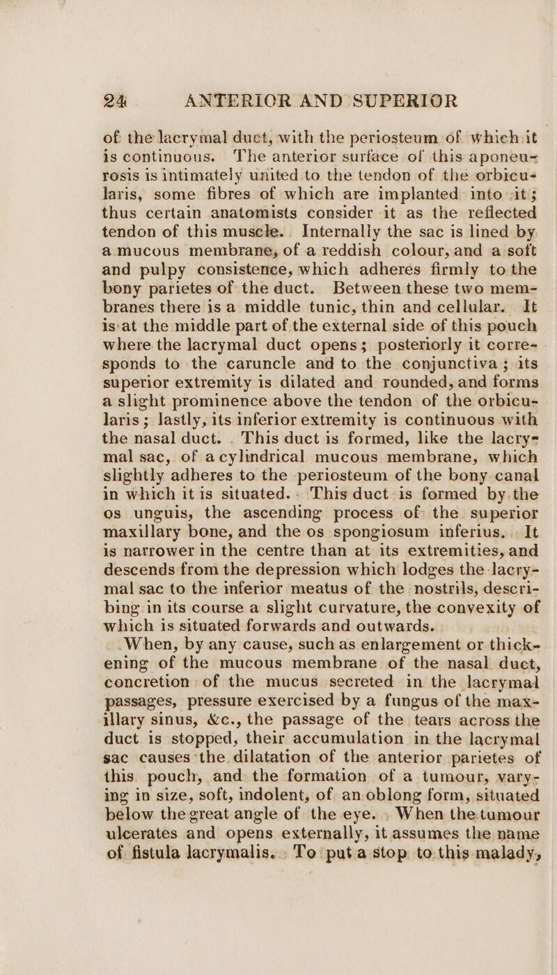 of: the lacrymal duct, with the periosteum of which. it is continuous. The anterior surface of this aponeu- rosis is intimately united to the tendon of the orbicu- laris, some fibres of which are implanted into vit ; thus certain anatomists consider it as the reflected tendon of this muscle. Internally the sac is lined by a mucous membrane, of a reddish colour, and a soft and pulpy consistence, which adheres firmly to the bony parietes of the duct. Between these two mem- branes there is a middle tunic, thin and cellular. It is at the middle part of the external side of this pouch where the lacrymal duct opens; posteriorly it corre- sponds to the caruncle and to the conjunctiva ; its superior extremity is dilated and rounded, and forms a slight prominence above the tendon of the orbicu- laris ; lastly, its inferior extremity 1s continuous with the nasal duct. . This duct is formed, like the lacry- mal sac, of acylindrical mucous membrane, which slightly adheres to the periosteum of the bony. canal in which it is situated. This duct is formed by the os unguis, the ascending process of the superior maxillary bone, and the os spongiosum inferius. «It is narrower in the centre than at its extremities, and descends from the depression which lodges the lacry- mal sac to the inferior meatus of the nostrils, descri- bing:in its course a slight curvature, the convexity of which is situated forwards and outwards. ‘When, by any cause, such as enlargement or thick- ening of the mucous membrane of the nasal. duct, concretion of the mucus secreted in the lacrymal passages, pressure exercised by a fungus of the max- illary sinus, &amp;c., the passage of the tears across the duct is stopped, their accumulation in the lacrymal sac causes the dilatation of the anterior parietes of this pouch, and the formation of a tumour, vary- ing in size, soft, indolent, of an oblong form, situated below the great angle of the eye. , When the:tumour ulcerates and opens externally, it assumes the name of fistula lacrymalis.., To‘ put.a stop to this malady,