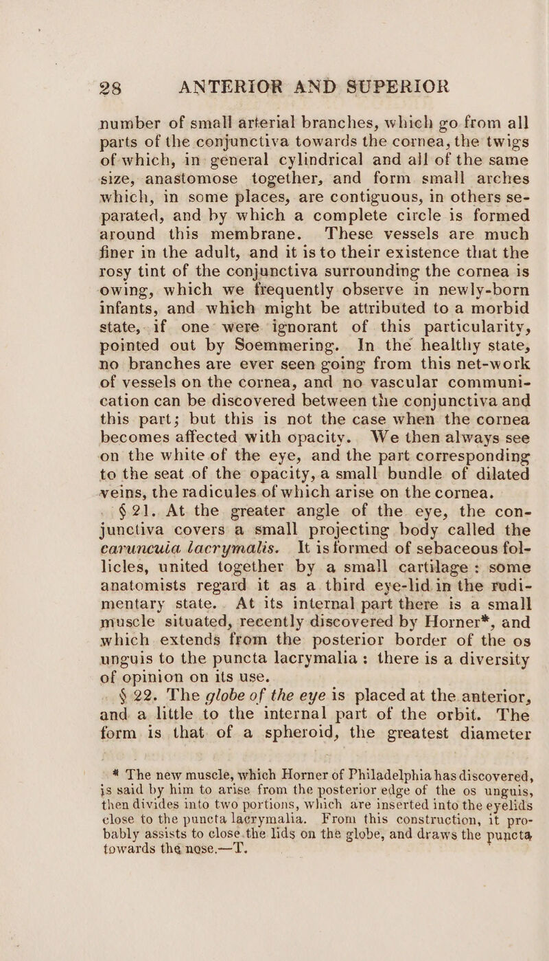 number of small arterial branches, which go from all parts of the conjunctiva towards the cornea, the twigs of which, in: general cylindrical and all of the same size, anastomose together, and form small arches which, in some places, are contiguous, in others se- parated, and by which a complete circle is formed around this membrane. These vessels are much finer in the adult, and it isto their existence that the rosy tint of the conjunctiva surrounding the cornea is owing, which we frequently observe in newly-born infants, and which might be attributed to a morbid state, if one were ignorant of this particularity, pointed out by Soemmering. In the healthy state, no branches are ever seen going from this net-work of vessels on the cornea, and no vascular communi- cation can be discovered between the conjunctiva and this part; but this is not the case when the cornea becomes affected with opacity. We then always see on the white of the eye, and the part corresponding to the seat of the opacity, a small bundle of dilated veins, the radicules of which arise on the cornea. . $21. At the greater angle of the eye, the con- junctiva covers a small projecting body called the caruncuia lacrymalis. It istormed of sebaceous fol- licles, united together by a small cartilage : some anatomists regard it as a third eye-lid in the rudi- mentary state. At its internal part there is a small muscle situated, recently discovered by Horner*, and which extends from the posterior border of the os unguis to the puncta lacrymalia: there is a diversity of opinion on its use. § 22. The globe of the eye is placed at the anterior, and. a little to the internal part of the orbit. The form is that. of a spheroid, the greatest diameter * The new muscle, which Horner of Philadelphia has discovered, is said by him to arise from the posterior edge of the os unguis, then divides into two portions, which are inserted into the eyelids close to the puncta lacrymalia. From this construction, it pro- bably assists to close.the lids on the globe, and draws the puncta towards the nese. —T.