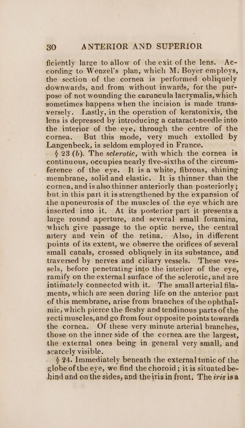 ficiently large to allow of the exit of the lens. Ac- cording to Wenzel’s plan, which M. Boyer employs, the section of the cornea is performed obliquely downwards, and from without inwards, for the pur- pose of not wounding the caruncula lacrymalis, which sometimes happens when the incision is made trans- versely. Lastly, in the operation of keratonixis, the lens is depressed by introducing a cataract-needle into the interior of the eye, through the centre of the cornea. But this mode, very much extolled by Langenbeck, is seldom employed in France. § 23 (b). The sclerotic, with which the cornea is continuous, occupies nearly five-sixths of the circum- ference of the eye. It isa white, fibrous, shining membrane, solid and elastic. It is thinner than the cornea, and is also thinner anteriorly than posteriorly ; but in this part it is strengthened by the expansion of the aponeurosis of the muscles of the eye which are inserted into it. At its posterior part it presentsa large round aperture, and several small foramina, which give passage to the optic nerve, the central artery and vein of the retina. -Also, in different points of its extent, we observe the orifices of several small canals, crossed obliquely in its substance, and traversed by nerves and ciliary vessels. These ves- sels, before penetrating into the interior of the eye, ramify on the external surface of the sclerotic, and are intimately connected with it. The small arterial fila- ‘ments, which are seen during life on the anterior part of this membrane, arise from branches of the ophthal- mic; which pierce the fleshy and tendinous parts of the rectimuscles,and go from four opposite points towards the cornea. Of these very minute arterial branches, those on the inner side of the cornea are the largest, the external ones being in general very small, and scarcely visible. § 24. Immediately beneath the external tunic of the globe of the eye, we find the choroid; it is situated be- hind and on the sides, and theirisin front. The iris isa