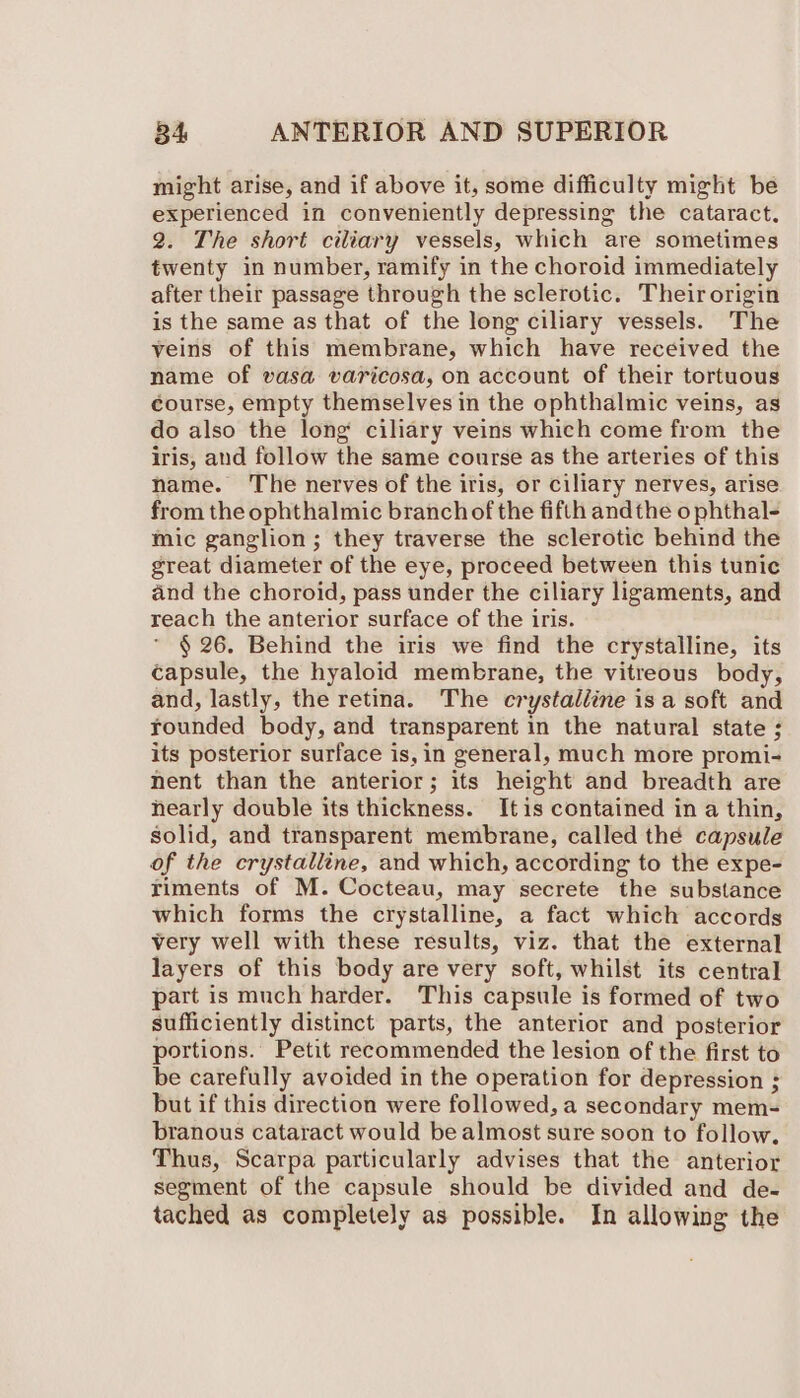 might arise, and if above it, some difficulty might be experienced in conveniently depressing the cataract. 2. The short ciliary vessels, which are sometimes twenty in number, ramify in the choroid immediately after their passage through the sclerotic. Theirorigin is the same as that of the long ciliary vessels. The veins of this membrane, which have received the name of vasa varicosa, on account of their tortuous course, empty themselves in the ophthalmic veins, as do also the long ciliary veins which come from the iris, and follow the same course as the arteries of this name. The nerves of the iris, or ciliary nerves, arise from the ophthalmic branch of the fifth andthe o phthal- mic ganglion ; they traverse the sclerotic behind the great diameter of the eye, proceed between this tunic and the choroid, pass under the ciliary ligaments, and reach the anterior surface of the iris. * § 26. Behind the iris we find the crystalline, its capsule, the hyaloid membrane, the vitreous body, and, lastly, the retina. The crystaléine is a soft and rounded body, and transparent in the natural state ; its posterior surface is, in general, much more promi- nent than the anterior; its height and breadth are hearly double its thickness. Itis contained in a thin, solid, and transparent membrane, called thé capsule of the crystalline, and which, according to the expe- riments of M. Cocteau, may secrete the substance which forms the crystalline, a fact which accords very well with these results, viz. that the external layers of this body are very soft, whilst its central part is much harder. This capsule is formed of two sufficiently distinct parts, the anterior and posterior portions. Petit recommended the lesion of the first to be carefully avoided in the operation for depression ; but if this direction were followed, a secondary mem- branous cataract would be almost sure soon to follow. Thus, Scarpa particularly advises that the anterior segment of the capsule should be divided and de- tached as completely as possible. In allowing the