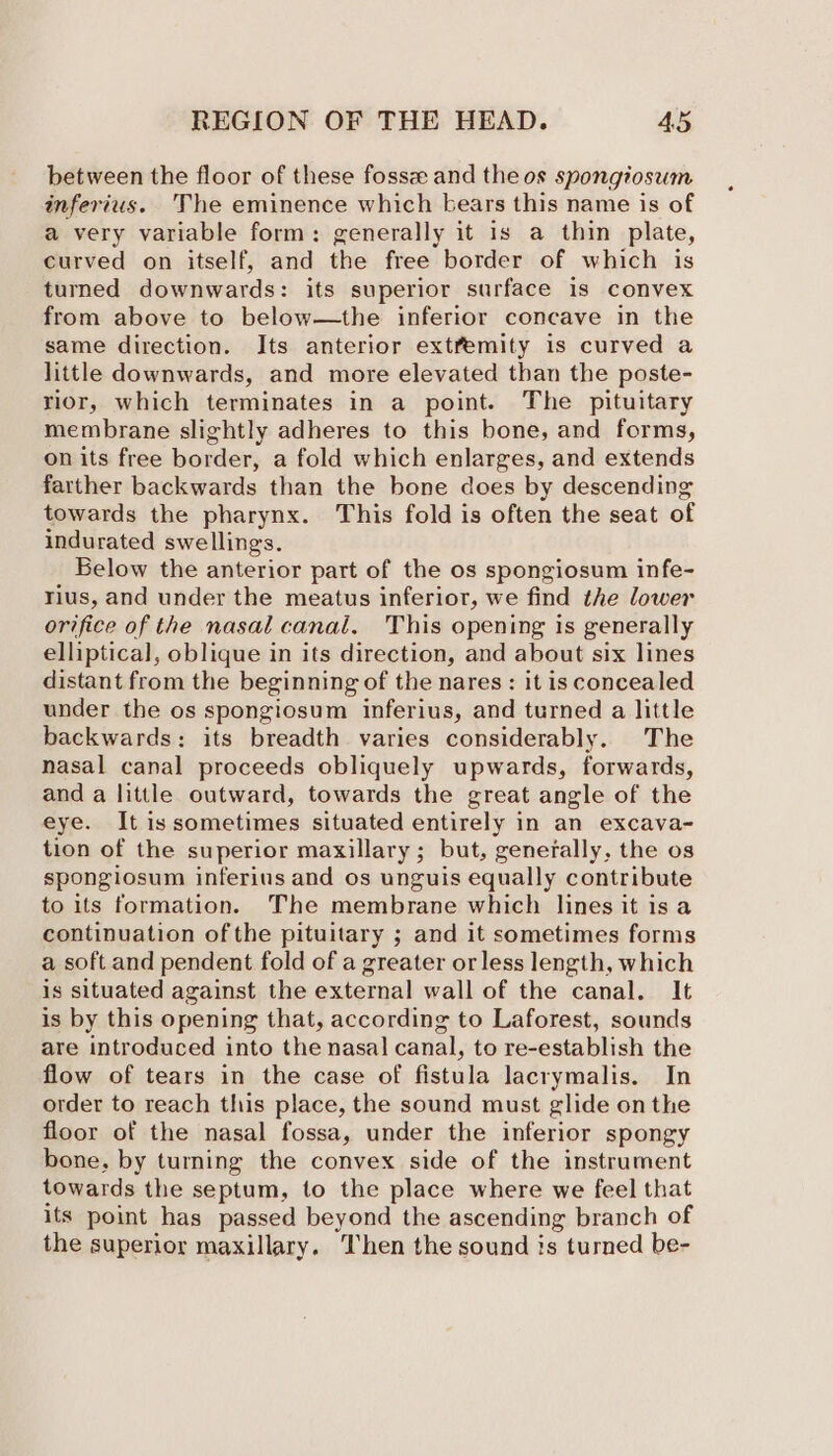 between the floor of these fosse and the os spongiosum inferius. The eminence which bears this name is of a very variable form: generally it 1s a thin plate, curved on itself, and the free border of which is turned downwards: its superior surface is convex from above to below—the inferior concave in the same direction. Its anterior extfemity is curved a little downwards, and more elevated than the poste- rior, which terminates in a point. The pituitary membrane slightly adheres to this bone, and forms, on its free border, a fold which enlarges, and extends farther backwards than the bone does by descending towards the pharynx. This fold is often the seat of indurated swellings. Below the anterior part of the os spongiosum infe- rius, and under the meatus inferior, we find the lower orifice of the nasal canal. This opening is generally elliptical, oblique in its direction, and about six lines distant from the beginning of the nares : it is concealed under the os spongiosum inferius, and turned a little backwards: its breadth varies considerably. The nasal canal proceeds obliquely upwards, forwards, and a little outward, towards the great angle of the eye. It is sometimes situated entirely in an excava- tion of the superior maxillary; but, generally, the os spongiosum inferius and os unguis equally contribute to its formation. The membrane which lines it is a continuation of the pituitary ; and it sometimes forms a soft and pendent fold of a greater or less length, which is situated against the external wall of the canal. It is by this opening that, according to Laforest, sounds are introduced into the nasal canal, to re-establish the flow of tears in the case of fistula lacrymalis. In order to reach this place, the sound must glide on the floor of the nasal fossa, under the inferior spongy bone, by turning the convex side of the instrument towards the septum, to the place where we feel that its point has passed beyond the ascending branch of the superior maxillary. Then the sound is ; turned be-