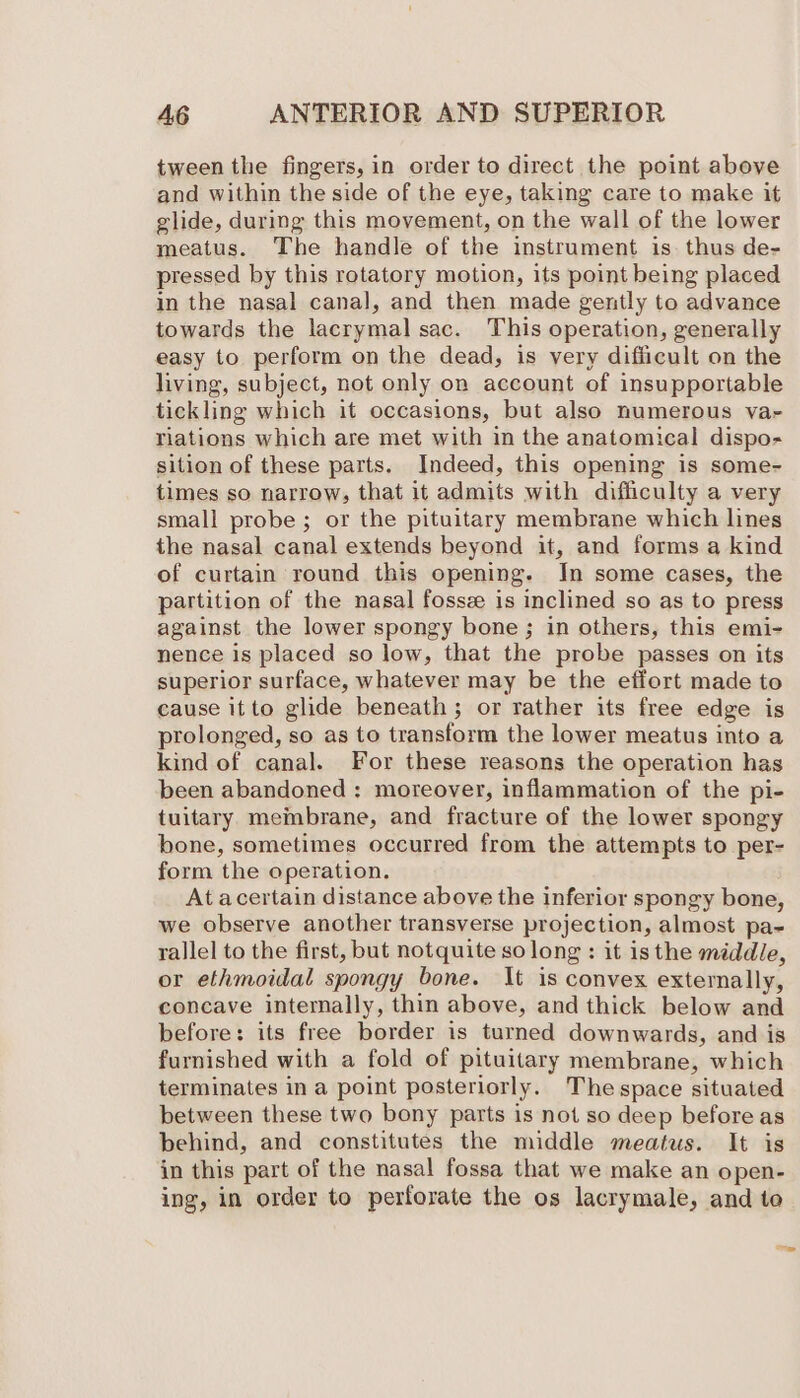 tween the fingers, in order to direct the point above and within the side of the eye, taking care to make it glide, during this movement, on the wall of the lower meatus. The handle of the instrument is. thus de- pressed by this rotatory motion, its point being placed in the nasal canal, and then made gently to advance towards the lacrymal sac. This operation, generally easy to perform on the dead, is very difficult on the living, subject, not only on account of insupportable tickling which it occasions, but also numerous va- riations which are met with in the anatomical dispo- sition of these parts. Indeed, this opening is some- times so narrow, that it admits with difficulty a very small probe; or the pituitary membrane which lines the nasal canal extends beyond it, and forms a kind of curtain round this opening. In some cases, the partition of the nasal fossz is inclined so as to press against the lower spongy bone; in others, this emi- nence is placed so low, that the probe passes on its superior surface, whatever may be the effort made to cause itto glide beneath; or rather its free edge is prolonged, so as to transform the lower meatus into a kind of canal. For these reasons the operation has been abandoned: moreover, inflammation of the pi- tuitary membrane, and fracture of the lower spongy bone, sometimes occurred from the attempts to per- form the operation. At acertain distance above the inferior spongy bone, we observe another transverse projection, almost pa- rallel to the first, but notquite so long : it isthe middle, or ethmoidal spongy bone. It is convex externally, concave internally, thin above, and thick below and before: its free border is turned downwards, and is furnished with a fold of pituitary membrane, which terminates in a point posteriorly. The space situated between these two bony parts is not so deep before as behind, and constitutes the middle meatus. It is in this part of the nasal fossa that we make an open- ing, in order to perforate the os lacrymale, and to a