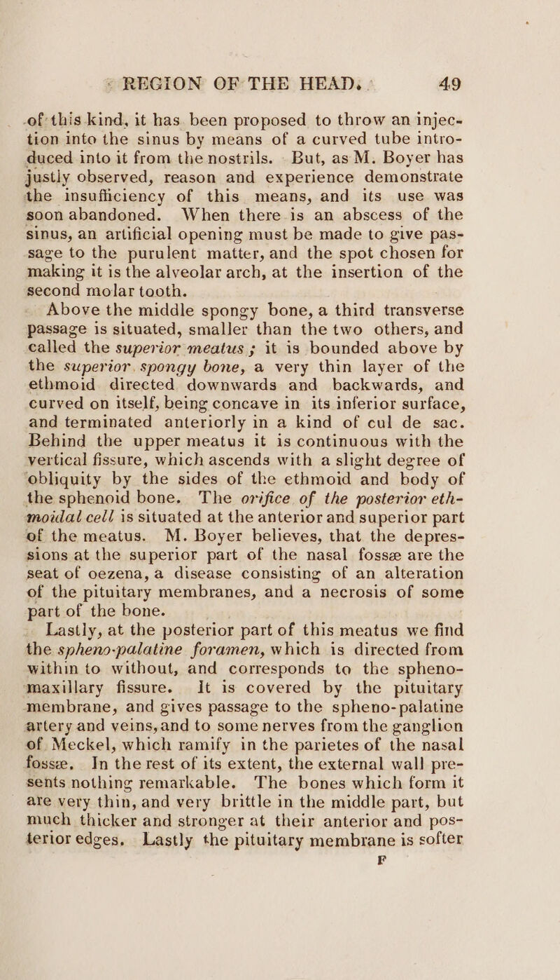 -of this kind, it has. been proposed to throw an injec- tion into the sinus by means of a curved tube intro- duced into it from the nostrils. But, as M. Boyer has justly observed, reason and experience demonstrate the insufficiency of this means, and its use was soon abandoned. When there-is an abscess of the sinus, an artificial opening must be made to give pas- sage to the purulent matter, and the spot chosen for making it is the alveolar arch, at the insertion of the second molar tooth. Above the middle spongy bone, a third transverse passage is situated, smaller than the two others, and called the superior meatus ; it is bounded above by the superior. spongy bone, a very thin layer of the ethmoid directed downwards and backwards, and curved on itself, being concave in its inferior surface, and terminated anteriorly in a kind of cul de sac. Behind the upper meatus it is continuous with the vertical fissure, which ascends with a slight degree of ‘obliquity by the sides of the ethmoid and body of the sphenoid bone. The orifice of the posterior eth- moidal cel/ is situated at the anterior and superior part of the meatus. M. Boyer helieves, that the depres- sions at the superior part of the nasal fosse are the seat of oezena, a disease consisting of an alteration of the pituitary membranes, and a necrosis of some part of the bone. Lastly, at the posterior part of this meatus we find the spheno-palatine foramen, which is directed from within to without, and corresponds to the spheno- maxillary fissure. It is covered by the pituitary membrane, and gives passage to the spheno- palatine artery and veins,and to some nerves from the ganglion of Meckel, which ramify in the parietes of the nasal fosse, In the rest of its extent, the external wall pre- sents nothing remarkable. The bones which form it are very thin, and very brittle in the middle part, but much thicker and stronger at their anterior and pos- terior edges, Lastly the pituitary membrane is softer F