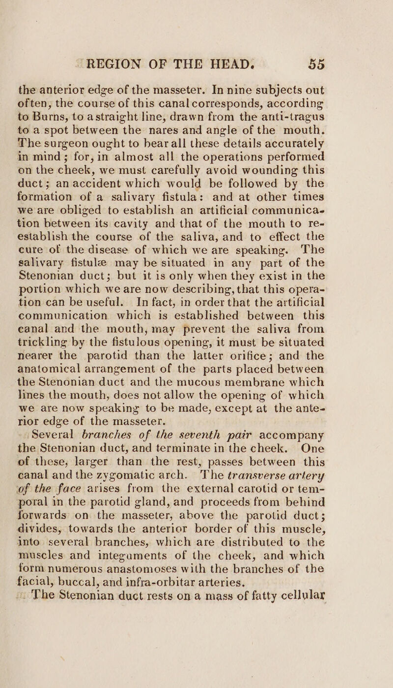 the anterior edge of the masseter. In nine subjects out often, the course of this canal corresponds, according to Burns, to astraight line, drawn from the anti-tragus to a spot between the nares and angle of the mouth. The surgeon ought to bear all these details accurately in mind; for, in almost all the operations performed on the cheek, we must carefully avoid wounding this duct; an accident which would be followed by the formation of a salivary fistula: and at other times we are obliged to establish an artificial communica. tion between its cavity and that of the mouth to re- establish the course of the saliva, and to effect the cure of the disease of which we are speaking. The salivary fistule may be situated in any part of the Stenonian duct; but it is only when they exist in the portion which we are now describing, that this opera- tion can be useful. In fact, in order that the artificial communication which is established between this eanal and the mouth, may prevent the saliva from trickling by the fistulous opening, it must be situated nearer the parotid than the latter orifice; and the anatomical arrangement of the parts placed between the Stenonian duct and the mucous membrane which lines the mouth, does not allow the opening of which we are now speaking to be made, except at the ante- rior edge of the masseter. Several branches of the seventh pair accompany the Stenonian duct, and terminate in the cheek. One of these, larger than the rest, passes between this canal and the zygomatic arch. The transverse artery of the face arises from the external carotid or tem- poral in the parotid gland, and proceeds from behind forwards on the masseter, above the parotid duct; divides, towards the anterior border of this muscle, into several branches, which are distributed to the muscles and integuments of the cheek, and which form numerous anastomoses with the branches of the facial, buccal, and infra-orbitar arteries. -. The Stenonian duct rests on a mass of fatty cellular