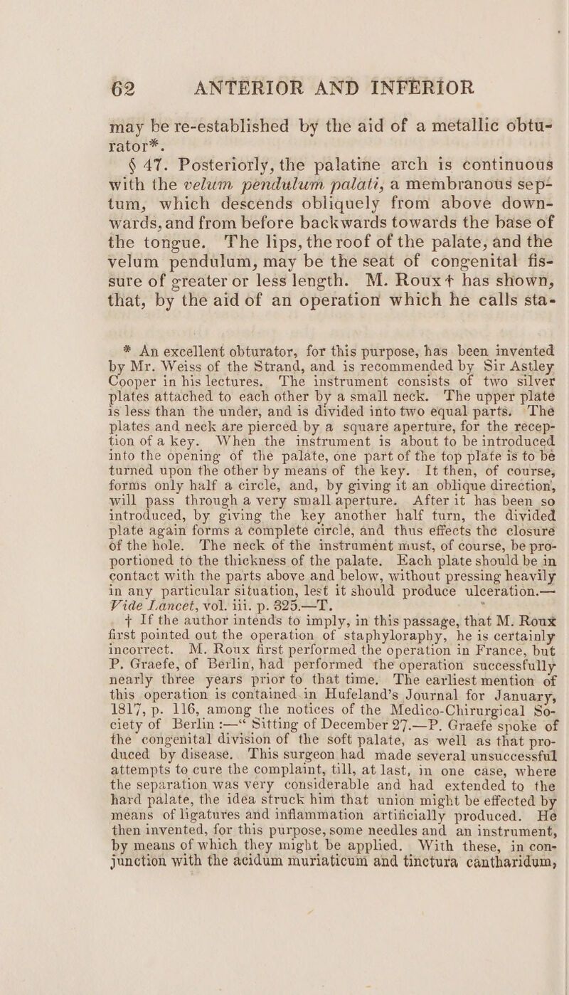 may be re-established by the aid of a metallic obtu- rator*. § 47. Posteriorly, the palatine arch is continuous with the velum pendulum palati, a membranous sep- tum, which descends obliquely from above down- wards, and from before backwards towards the base of the tongue. The lips, the roof of the palate, and the velum pendulum, may be the seat of congenital fis- sure of greater or less length. M. Rouxt has shown, that, by the aid of an operation which he calls sta- * An excellent obturator, for this purpose, has been invented by Mr. Weiss of the Strand, and is recommended by Sir Astley Cooper in his lectures. The instrument consists of two silver plates attached to each other by a small neck. The upper plate is less than the under, and is divided into two equal parts. The plates and neck are pierced by a square aperture, for the recep- tion of a key. When the instrument is about to be introduced into the opening of the palate, one part of the top plate is to be turned upon the other by means of the key. It then, of course, forms only half a circle, and, by giving it an oblique direction, will pass through a very small aperture. After it has been so introduced, by giving the key another half turn, the divided plate again forms a complete circle, and thus effects the closure of the hole. The neck of the instrument must, of course, be pro- portioned to the thickness of the palate. Each plate should be in contact with the parts above and below, without pressing heavily in any particular situation, lest it should produce ulceration.— Vide Lancet, vol. iii. p. 825.—T. * + If the author intends to imply, in this passage, that M. Roux first pointed out the operation of staphyloraphy, he is certainly incorrect. M. Roux first performed the operation in France, but P. Graefe, of Berlin, had performed the operation successfully nearly three years prior to that time. The earliest mention of this operation is contained.in Hufeland’s Journal for January, 1817, p. 116, among the notices of the Medico-Chirurgical So- ciety of Berlin :—* Sitting of December 27.—P. Graefe spoke of the congenital division of the soft palate, as well as that pro- duced by disease. This surgeon had made several unsuccessful attempts to cure the complaint, till, at last, in one case, where the separation was very considerable and had extended to the hard palate, the idea struck him that union might be effected by means of ligatures and inflammation artificially produced. He then invented, for this purpose, some needles and an instrument, by means of which they might be applied. With these, in con- junction with the acidum muriaticum and tinctura cantharidum,