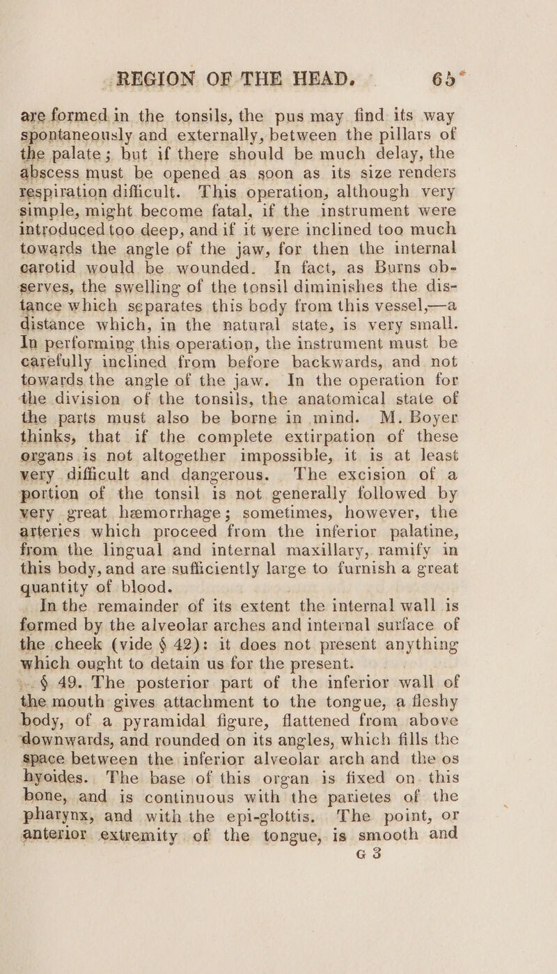 are formed in the tonsils, the pus may find its way spontaneously and externally, between the pillars of the palate; but if there should be much delay, the abscess must be opened as soon as its size renders respiration difficult. This operation, although very simple, might become fatal, if the instrument were introduced too deep, and if it were inclined too much towards the angle of the jaw, for then the internal carotid would be wounded. In fact, as Burns ob- serves, the swelling of the tonsil diminishes the dis- tance which separates this body from this vessel,—a distance which, in the natural state, is very small. In performing this operation, the instrament must be carefully inclined from before backwards, and not towards the angle of the jaw. In the operation for the division of the tonsils, the anatomical state of the parts must also be borne in mind. M. Boyer thinks, that if the complete extirpation of these ergans is not altogether impossible, it is at least very difficult and dangerous. The excision of a portion of the tonsil is not generally followed by very great hemorrhage; sometimes, however, the arteries which proceed from the inferior palatine, from the lingual and internal maxillary, ramify in this body, and are sufliciently large to furnish a great quantity of blood. In the remainder of its extent the internal wall 1s formed by the alveolar arches and internal surface of the cheek (vide § 42): it does not present anything which ought to detain us for the present. ..§ 49. The posterior part of the inferior wall of the mouth gives attachment to the tongue, a fleshy body, of a pyramidal figure, flattened from above ‘downwards, and rounded on its angles, which fills the space between the inferior alveolar arch and the os hyoides.. The base of this organ is fixed on. this bone, and is continuous with the parietes of the pharynx, and with the epi-glottis, The point, or anterior extremity of the tongue, is smooth and G3