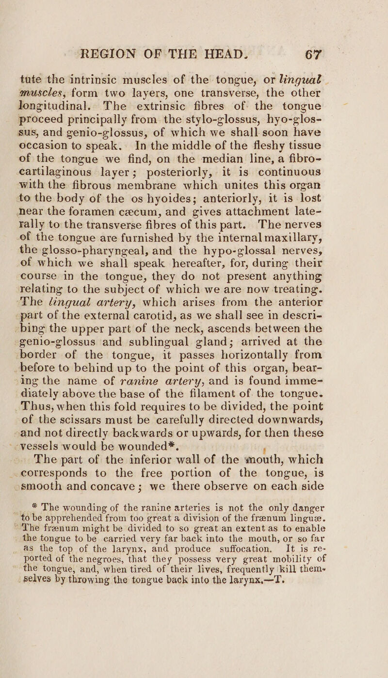 tute the intrinsic muscles of the tongue, or lingual muscles, form two layers, one transverse, the other longitudinal. The extrinsic fibres of the tongue proceed principally from the stylo-glossus, hyo-glos- sus, and genio-glossus, of which we shall soon have occasion to speak, In the middle of the fleshy tissue of the tongue we find, on the median line, a fibro- cartilaginous layer; posteriorly, it is continuous with the fibrous membrane which unites this organ to the body of the os hyoides; anteriorly, it is lost near the foramen cecum, and gives attachment late- rally to the transverse fibres of this part. The nerves of the tongue are furnished by the internal maxillary, the glosso-pharyngeal, and the hypo-glossal nerves, of which we shall speak hereafter, for, during their course in the tongue, they do not present anything relating to the subject of which we are now treating. ‘The lingual artery, which arises from the anterior part of the external carotid, as we shall see in descri- bing the upper part of the neck, ascends between the genio-glossus and sublingual gland; arrived at the border of the tongue, it passes horizontally from before to behind up to the point of this organ, bear- ing the name of ranine artery, and is found imme- diately above the base of the filament of the tongue. _ Thus, when this fold requires to be divided, the point of the scissars must be carefully directed downwards, and not directly backwards or upwards, for then these -- vessels would be wounded*. F The part of the inferior wall of the mouth, which corresponds to the free portion of the tongue, is smooth and concave; we there observe on each side __ * The wounding of the ranine arteries is not the only danger to be apprehended from too great a division of the frenum lingue. The frenum might be divided to so great an extent as to enable the tongue to be carried very far back into the mouth, or so far as the top of the larynx, and produce suffocation. If is re- ported of the negroes, that they possess very great mobility of the tongue, and, when tired of their lives, frequently kill them- _Selves by throwing the tongue back into the larynx.—T.