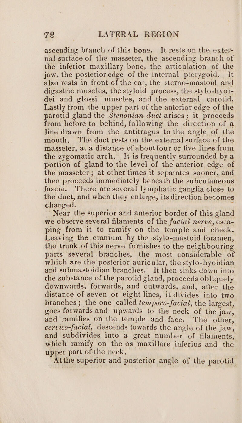 ascending branch of this bone. It rests on the exter- nal surface of the masseter, the ascending branch of the inferior maxillary bone, the articulation of the jaw, the posterior edge of the internal pterygoid. It also rests in front of the ear, the sterno-mastoid and digastric muscles, the styloid process, the stylo-hyoi- dei and glossi muscles, and the external carotid. Lastly from the upper part of the anterior edge of the parotid gland the Stenonian duct arises; it proceeds from before to behind, following the direction of a line drawn from the antitragus to the angle of the mouth, The duct rests on the external surface of the masseter, at a distance of about four or five lines from the zygomatic arch. It is frequently surrounded by a ‘portion of gland to the level of the anterior edge of the masseter; at other times it separates sooner, and then proceeds immediately beneath the subcutaneous fascia. There are several lymphatic ganglia close to the duct, and when they enlarge, its direction becomes changed. ’ Near the superior and anterior border of this gland we observe several filaments of the facial nerve, esca- ping from it to ramify on the temple and cheek. Leaving the cranium by the stylo-mastoid foramen, the trunk of this nerve furnishes to the neighbouring parts several branches, the most considerable of which are the posterior auricular, the stylo-hyoidian and submastoidian branches. It then sinks down into the substance ofthe parotid gland, proceeds obliquely downwards, forwards, and outwards, and, after the distance of seven or eight lines, it divides into two branches; the one called temporo-facial, the largest, goes forwards and upwards to the neck of the jaw, and ramifies on the temple and face. The other, cervico-facial, descends towards the angle of the jaw, and subdivides into a great number of filaments, which ramify on the os maxillare inferius and the upper part of the neck. Atthe superior and posterior angle of the parotid