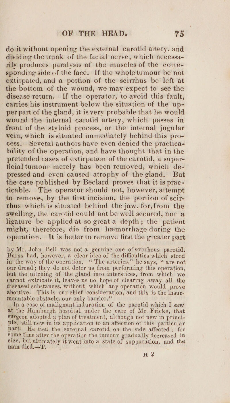 do it without opening the external carotid artery, and dividing the trunk of the facial nerve, which necessa- rily produces paralysis of the muscles of the corre- sponding side of the face. If the whole tumour be not extirpated, and a portion of the scirrhus be left at the bottom of the wound, we may expect to see the disease return. If the operator, to avoid this fault, carries his instrument below the situation of the up- per part of the gland, it isvery probable that he would wound the internal carotid artery, which passes in front of the styloid process, or the internal jugular vein, which is situated immediately behind this pro- cess. Several authors have even denied the practica- bility of the operation, and have thought that in the pretended cases of extirpation of the carotid, a super- ficial tumour merely has been removed, which de- pressed and even caused atrophy of the gland. But the case published by Beclard proves that it is prac- ticable. The operator should not, however, attempt to remove, by the first incision, the portion of scir- thus which is situated behind the jaw, for,from the swelling, the carotid could not be well secured, nor a ligature be applied at so great a depth; the patient might, therefore, die from hemorrhage during the operation. It is better to remove first the greater part by Mr. John Bell was not a genuine one of scirrhous parotid. Burns had, however, a clear idea of the difficulties which stood in the way of the operation. ‘‘ The arteries,” he says, “ are not our dread; they do not deter us from performing this operation, but the nitching of the gland into interstices, from which we cannot extricate it, leaves us no hope of clearing away all the diseased substances, without which any operation would prove abortive. This is our chief consideration, and this is the insur- mountable obstacle, our only barrier.” In a case of malignant induration of the parotid which I saw at the Hamburgh hospital under the care of Mr, Fricke, that surgeon adopted a plan of treatment, although not new in princi- ple, still new in its application to an affection of this particular part. He tied the external carotid on the side affected; for some time after the operation the tumour gradually decreased in size, but ultimately it went into a state of suppuration, and the man died.—T, H 2