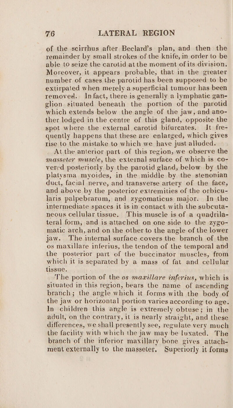 of the scirrhus after Beclard’s plan, and then the remainder by small strokes of the knife, in order to be able to seize the carotid at the moment of its division. Moreover, it appears probable, that in the greater number of cases the parotid has been supposed to be extirpated when merely a superficial tumour has been removed. Infact, there is generally a lymphatic gan- glion situated beneath the portion of the parotid which extends below the angle of the jaw, and ano- ther lodged in the centre of this gland, opposite the spot where the external carotid bifurcates. It fre- quently happens that these are enlarged, which gives rise to the mistake to which we have just alluded. At the anterior part of this region, we observe the masseter muscle, the external surface of which is co- vered posteriorly by the parotid gland, below by the platysma myoides, in the middle by the stenonian duct, facial nerve, and transverse artery of the face, and above by the posterior extremities of the orbicu- laris palpebrarum, and zygomaticus major. In the intermediate spaces it is in contact with the subcuta- neous cellular tissue. This muscle is of a quadrila- teral form, and is attached on one side to the zygo- matic arch, and on the other to the angle of the lower jaw. The internal surface covers the branch of the os maxillare inferius, the tendon of the temporal and the posterior part of the buccinator muscles, from which it is separated by a mass of fat and cellular tissue. The portion of the os mazillare inferius, which is situated in this region, bears the name of ascending branch; the angle which it forms with the body of the jaw or horizontal portion varies according to age. In children this angle is extremely obtuse; in the adult, on the contrary, it is nearly straight, and these differences, we shall presently see, regulate very much the facility with which the jaw may be luxated. The branch of the inferior maxillary bone gives attach- ment externally to the masseter, Superiorly it forms