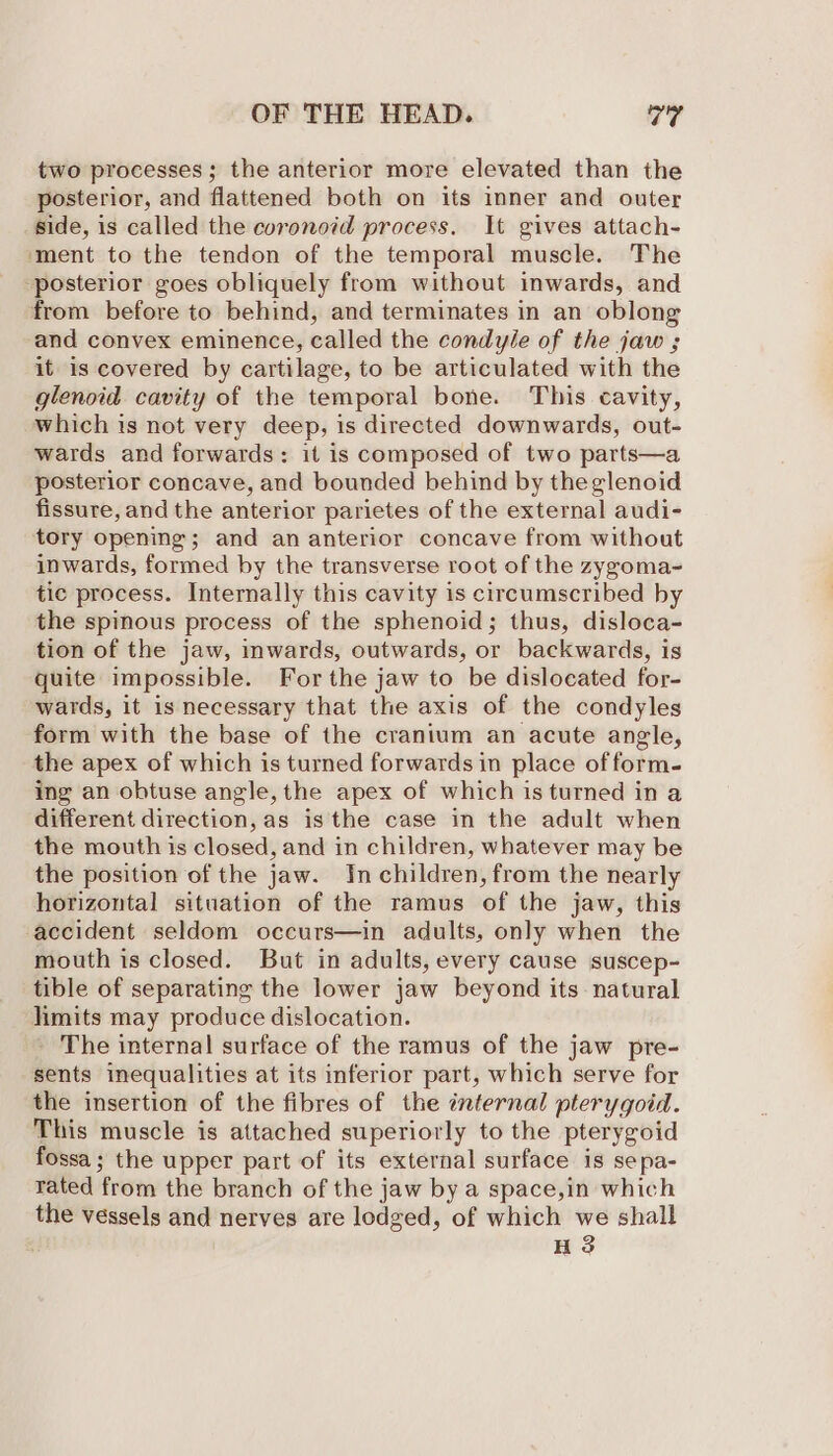 two processes; the anterior more elevated than the posterior, and flattened both on its inner and outer side, is called the coronoid process. It gives attach- ‘ment to the tendon of the temporal muscle. The posterior goes obliquely from without inwards, and from before to behind, and terminates in an oblong and convex eminence, called the condyle of the jaw ; it is covered by cartilage, to be articulated with the glenoid cavity of the temporal bone. This cavity, which is not very deep, is directed downwards, out- wards and forwards: it is composed of two parts—a ‘posterior concave, and bounded behind by theglenoid fissure, and the anterior parietes of the external audi- tory opening; and an anterior concave from without inwards, formed by the transverse root of the zygoma- tic process. Internally this cavity is circumscribed by the spinous process of the sphenoid; thus, disloca- tion of the jaw, mwards, outwards, or backwards, is quite impossible. For the jaw to be dislocated for- wards, it is necessary that the axis of the condyles form with the base of the cranium an acute angle, the apex of which is turned forwards in place of form- ing an obtuse angle, the apex of which is turned in a different direction, as isthe case in the adult when the mouth is closed, and in children, whatever may be the position of the jaw. In children, from the nearly horizontal situation of the ramus of the jaw, this accident seldom occurs—in adults, only when the mouth is closed. But in adults, every cause suscep- tible of separating the lower jaw beyond its natural limits may produce dislocation. - The internal surface of the ramus of the jaw pre- sents inequalities at its inferior part, which serve for the insertion of the fibres of the internal pterygoid. This muscle is attached superiorly to the pterygoid fossa; the upper part of its external surface is sepa- rated from the branch of the jaw by a space,in which the vessels and nerves are lodged, of which we shall HS