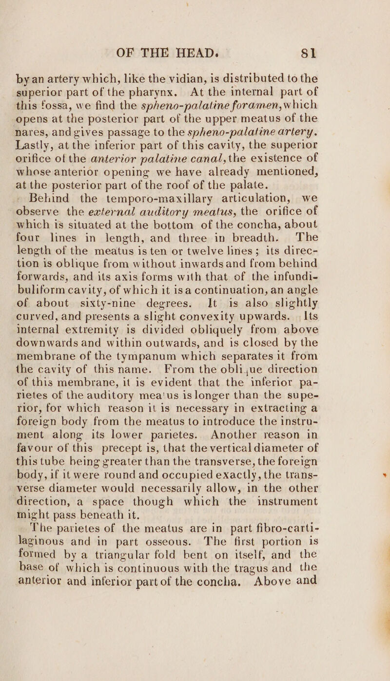 by an artery which, like the vidian, is distributed to the superior part of the pharynx. At the internal part of this fossa, we find the spheno-palatine foramen, which opens at the posterior part of the upper meatus of the nares, and gives passage to the spheno-palatine artery. Lastly, at the inferior part of this cavity, the superior orifice of the anterior palatine canal, the existence of whose anterior opening we have already mentioned, at the posterior part of the roof of the palate. Behind the temporo-maxillary articulation, we observe the external auditory meatus, the orifice of which is situated at the bottom of the concha, about four lines in length, and three in breadth. The length of the meatus is ten or twelve lines; its direc- tion is oblique from without inwards and from behind forwards, and its axis forms with that of the infundi- buliform cavity, of which it isa continuation, an angle of about sixty-nine degrees. It is also slightly curved, and presents a slight convexity upwards. | Its internal extremity is divided obliquely from above downwards and within outwards, and 1s closed by the membrane of the tympanum which separates it from the cavity of thisname. From the obli,jue direction of this membrane, it is evident that the inferior pa- rietes of the auditory mea‘us islonger than the supe- rior, for which reason it is necessary in extracting a foreign body from the meatus to intreduce the instru- ment along its lower parietes. Another reason in favour of this precept is, that the vertical diameter of this tube being greater than the transverse, the foreign body, if it were round and occupied exactly, the trans- verse diameter would necessarily allow, in the other direction, a space though which the instrument might pass beneath it. . _ The parietes of the meatus are in part fibro-carti- laginous and in part osseous. The first portion is formed by a triangular fold bent on itself, and the base of which is continuous with the tragus and the anterior and interior part of the concha. Above and