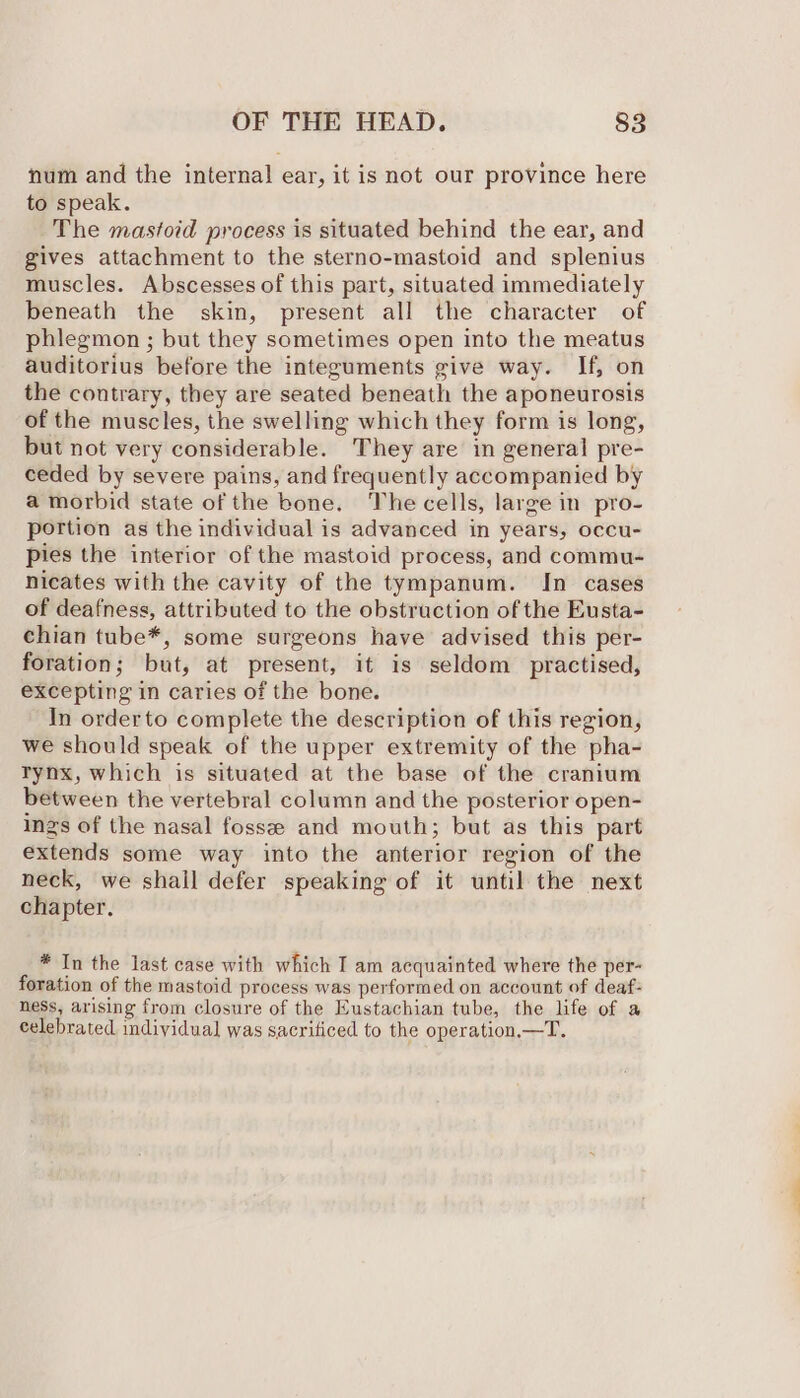 num and the internal ear, it is not our province here to speak. The mastoid process is situated behind the ear, and gives attachment to the sterno-mastoid and splenius muscles. Abscesses of this part, situated immediately beneath the skin, present all the character of phlegmon ; but they sometimes open into the meatus auditorius before the integuments give way. If, on the contrary, they are seated beneath the aponeurosis of the muscles, the swelling which they form is long, but not very considerable. They are in general pre- ceded by severe pains, and frequently accompanied by a morbid state of the bone. The cells, large in pro- portion as the individual is advanced in years, occu- pies the interior of the mastoid process, and commu- nicates with the cavity of the tympanum. In cases of deafness, attributed to the obstruction of the Eusta- chian tube*, some surgeons have advised this per- foration; but, at present, it is seldom practised, excepting in caries of the bone. In orderto complete the description of this region, we should speak of the upper extremity of the pha- trynx, which is situated at the base of the cranium between the vertebral column and the posterior open- inzs of the nasal fosse and mouth; but as this part extends some way into the anterior region of the neck, we shall defer speaking of it until the next chapter. * In the last case with which I am acquainted where the per- foration of the mastoid process was performed on account of deaf: ness, arising from closure of the Eustachian tube, the life of a celebrated individual was sacrificed to the operation,—T.
