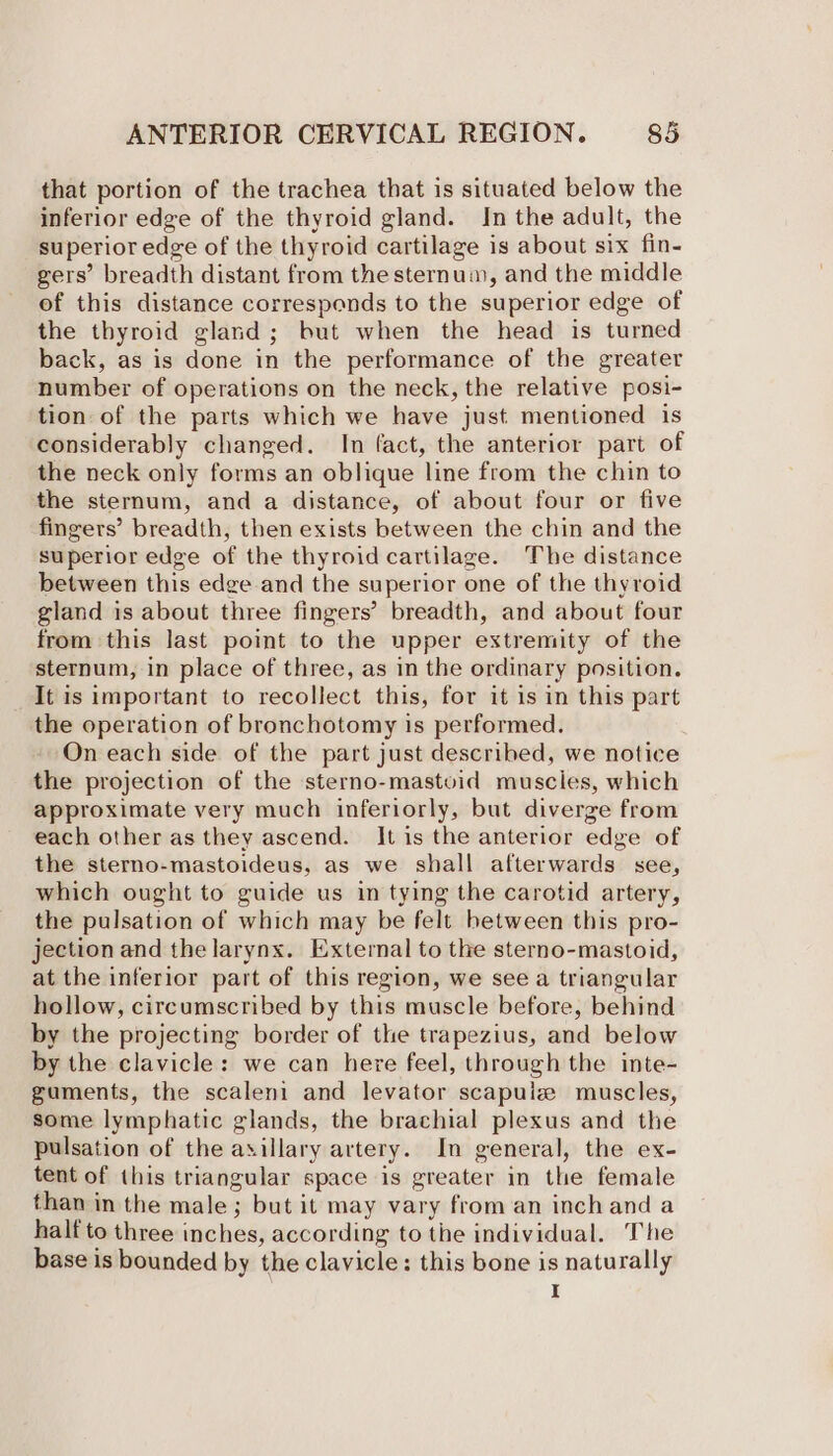 that portion of the trachea that is situated below the inferior edge of the thyroid gland. In the adult, the superior edge of the thyroid cartilage is about six fin- gers’ breadth distant from the sternum, and the middle of this distance corresponds to the superior edge of the thyroid gland; but when the head is turned back, as is done in the performance of the greater number of operations on the neck, the relative posi- tion of the parts which we have just mentioned is considerably changed. In fact, the anterior part of the neck only forms an oblique line from the chin to the sternum, and a distance, of about four or five fingers’ breadth, then exists between the chin and the superior edge of the thyroid cartilage. The distance between this edge and the superior one of the thyroid gland is about three fingers’ breadth, and about four from this last point to the upper extremity of the sternum, in place of three, as in the ordinary position. It is important to recollect this, for it is in this part the operation of bronchotomy is performed. On each side of the part just described, we notice the projection of the sterno-mastoid muscles, which approximate very much inferiorly, but diverge from each other as they ascend. It is the anterior edge of the sterno-mastoideus, as we shall afterwards see, which ought to guide us in tying the carotid artery, the pulsation of which may be felt between this pro- jection and the larynx. External to the sterno-mastoid, at the inferior part of this region, we see a triangular hollow, circumscribed by this muscle before, behind by the projecting border of the trapezius, and below by the clavicle: we can here feel, through the inte- guments, the scaleni and levator scapuiz muscles, some lymphatic glands, the brachial plexus and the pulsation of the axillary artery. In general, the ex- tent of this triangular space is greater in the female than in the male; but it may vary from an inch and a half to three inches, according to the individual. The base is bounded by the clavicle: this bone is naturally I