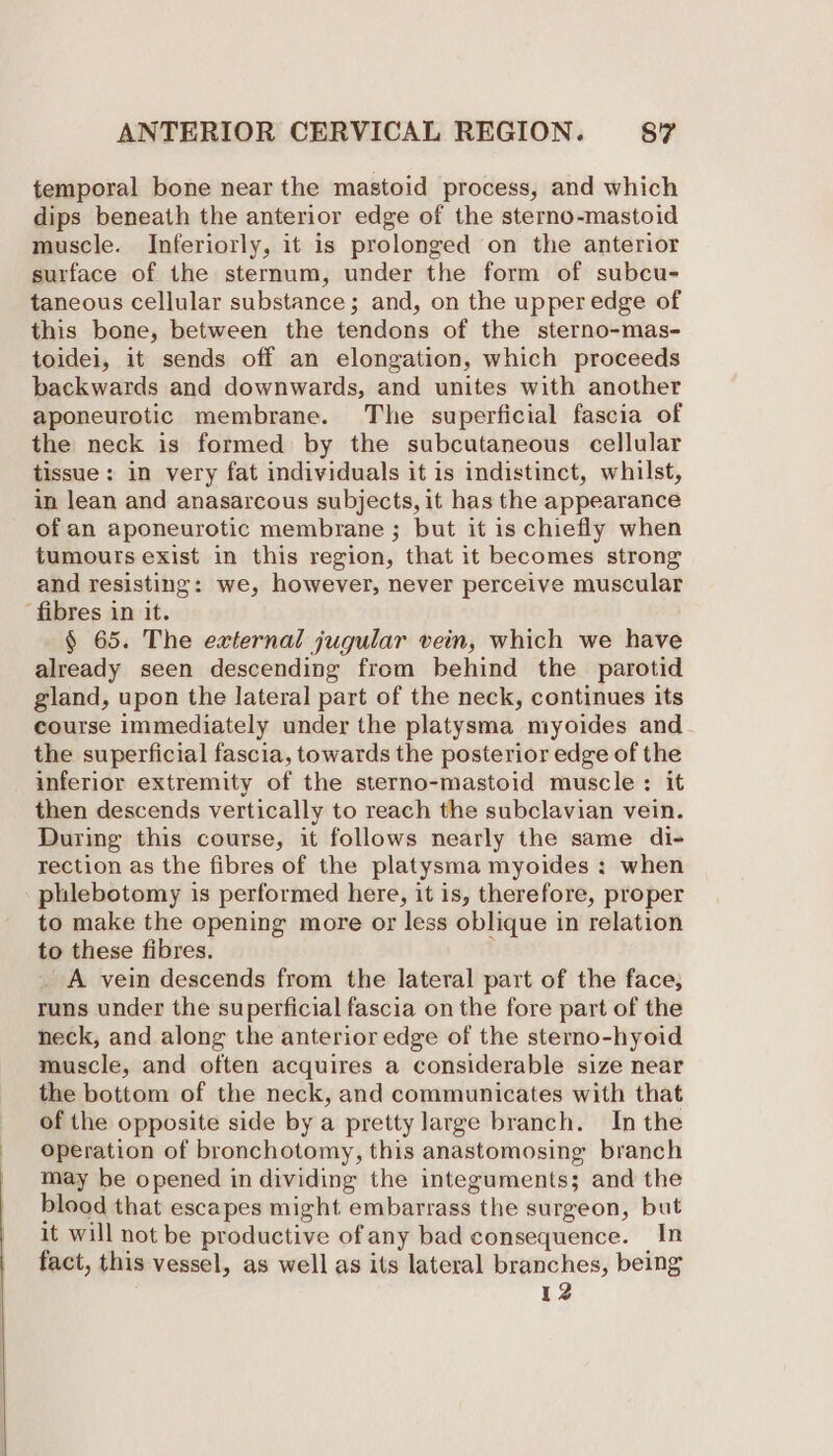 temporal bone near the mastoid process, and which dips beneath the anterior edge of the sterno-mastoid muscle. Inferiorly, it is prolonged on the anterior surface of the sternum, under the form of subcu- taneous cellular substance; and, on the upper edge of this bone, between the tendons of the sterno-mas- toidei, it sends off an elongation, which proceeds backwards and downwards, and unites with another aponeurotic membrane. The superficial fascia of the neck is formed by the subcutaneous cellular tissue: in very fat individuals it is indistinct, whilst, in lean and anasarcous subjects, it has the appearance of an aponeurotic membrane ; but it is chiefly when tumours exist in this region, that it becomes strong and resisting: we, however, never perceive muscular ‘fibres in it. § 65. The external jugular vein, which we have already seen descending from behind the parotid gland, upon the lateral part of the neck, continues its course immediately under the platysma miyoides and the superficial fascia, towards the posterior edge of the inferior extremity of the sterno-mastoid muscle: it then descends vertically to reach the subclavian vein. During this course, it follows nearly the same di- rection as the fibres of the platysma myoides : when phlebotomy is performed here, it is, therefore, proper to make the opening more or less oblique in relation to these fibres. t _ A vein descends from the lateral part of the face, runs under the superficial fascia on the fore part of the neck, and along the anterior edge of the sterno-hyoid muscle, and often acquires a considerable size near the bottom of the neck, and communicates with that of the opposite side by a pretty large branch. In the operation of bronchotomy, this anastomosing branch may be opened in dividing the integuments; and the blood that escapes might embarrass the surgeon, but it will not be productive of any bad consequence. In fact, this vessel, as well as its lateral branches, being 12