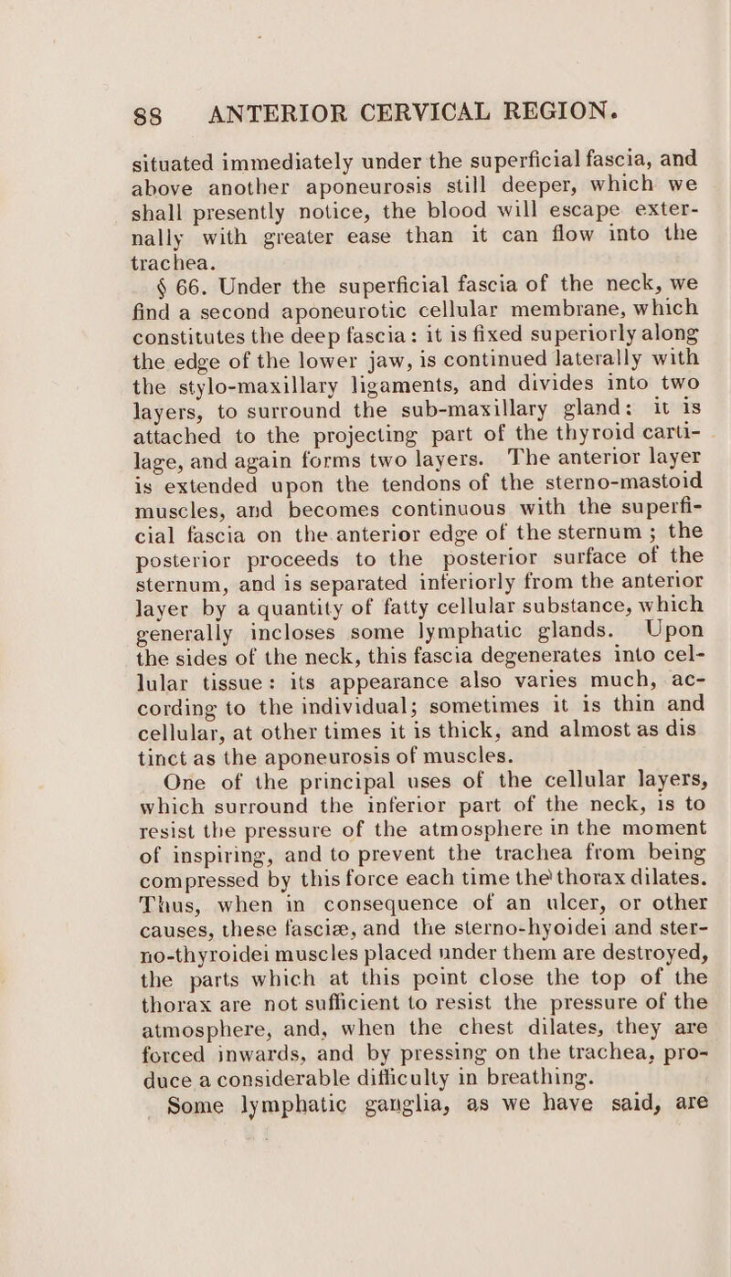 situated immediately under the superficial fascia, and above another aponeurosis still deeper, which we shall presently notice, the blood will escape. exter- nally with greater ease than it can flow into the trachea. § 66. Under the superficial fascia of the neck, we find a second aponeurotic cellular membrane, which constitutes the deep fascia: it is fixed superiorly along the edge of the lower jaw, is continued laterally with the stylo-maxillary ligaments, and divides into two layers, to surround the sub-maxillary gland: it is attached to the projecting part of the thyroid carti- lage, and again forms two layers. The anterior layer is extended upon the tendons of the sterno-mastoid muscles, and becomes continuous with the superfi- cial fascia on the.anterior edge of the sternum ; the posterior proceeds to the posterior surface of the sternum, and is separated inferiorly from the anterior layer by a quantity of fatty cellular substance, which generally incloses some lymphatic glands. Upon the sides of the neck, this fascia degenerates into cel- lular tissue: its appearance also varies much, ac- cording to the individual; sometimes it is thin and cellular, at other times it is thick, and almost as dis tinct as the aponeurosis of muscles. One of the principal uses of the cellular layers, which surround the inferior part of the neck, is to resist the pressure of the atmosphere in the moment of inspiring, and to prevent the trachea from being compressed by this force each time the thorax dilates. Thus, when in consequence of an ulcer, or other causes, these fascize, and the sterno-hyoidei and ster- no-thyroidei muscles placed under them are destroyed, the parts which at this point close the top of the thorax are not sufficient to resist the pressure of the atmosphere, and, when the chest dilates, they are forced inwards, and by pressing on the trachea, pro- duce a considerable difficulty in breathing. Some lymphatic ganglia, as we have said, are