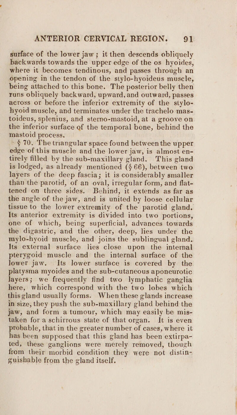 surface of the lower jaw; it then descends obliquely backwards towards the upper edge of the os hyoides, where it becomes tendinous, and passes through an opening in the tendon of the stylo-hyoideus muscle, being attached to this bone. The posterior belly then runs obliquely backward, upward, and outward, passes across or before the inferior extremity of the stylo- hyoid muscle, and terminates under the trachelo mas- toideus, splenius, and sterno-mastoid, at a groove on the inferior surface of the temporal bone, behind the mastoid process. ~§ 70. The triangular space found between the upper edge of this muscle and the lower jaw, is almost en- tirely filled by the sub-maxillary gland. This gland is lodged, as already mentioned ($ 66), between two layers of the deep fascia; it is considerably smaller than the parotid, of an oval, irregular form, and flat- tened on three sides. Behind, it extends as far as the angle of the jaw, and is united by loose cellular tissue to the lower extremity of the parotid gland. Its anterior extremity is divided into two portions, one of which, being superficial, advances towards the digastric, and the other, deep, lies under the mylo-hyoid muscle, and joins the sublingual gland. Its external surface lies close upon the internal pterygoid muscle and the internal surface of the lower jaw. Its lower surface is covered by the platysma myoides and the sub-cutaneous aponeurotic layers; we frequently find two lymphatic ganglia here, which correspond with the two lobes which this gland usually forms. When these glands increase in size, they push the sub-maxillary gland behind the jaw, and form atumour, which may easily be mis- taken for a schirrous state of that organ. It is even probable, that in the greater number of cases, where it has been supposed that this gland has been extirpa- ted, these ganglions were merely removed, though from their morbid condition they were not distin- guishable from the gland itself.